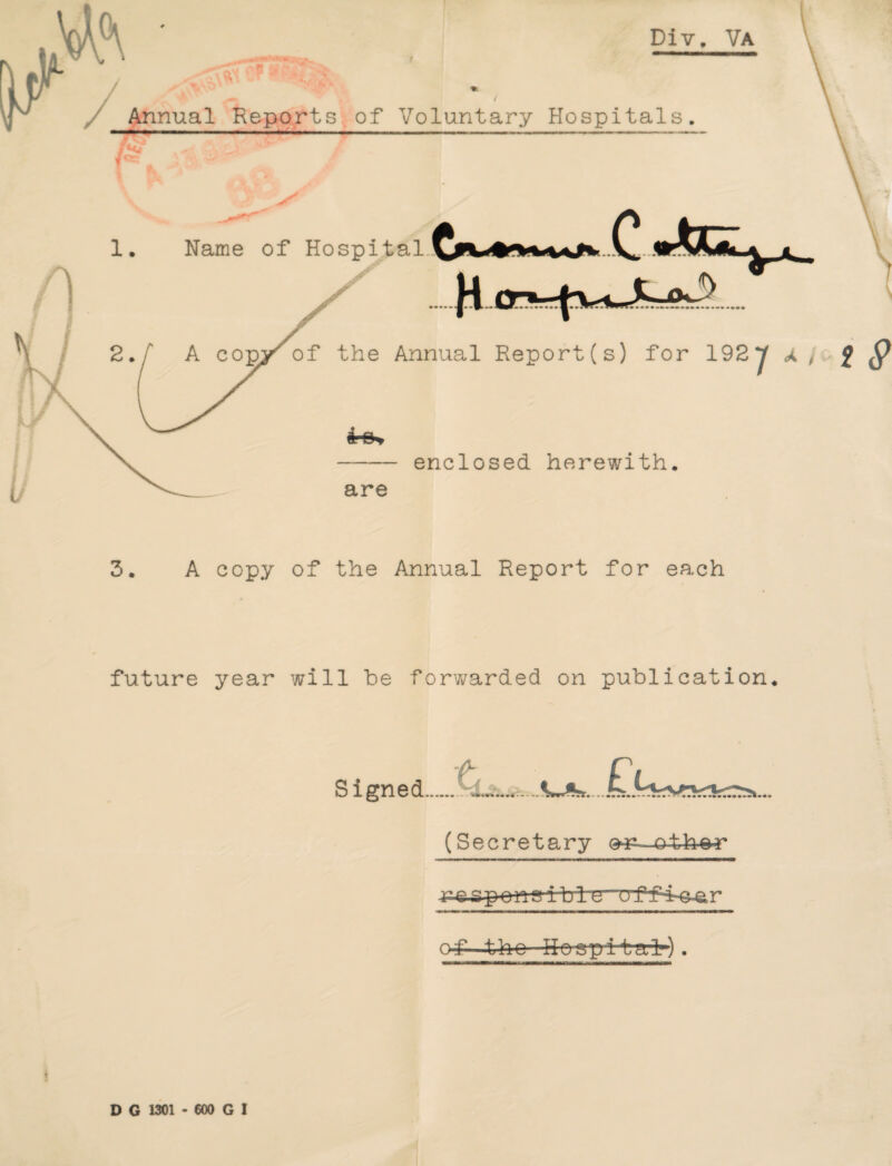 Div. Va Annual Reports of Voluntary Hospitals. 1. Name of Hospital. \ V N of the Annual Report (s) for 192 J a , f 9 enclosed herewith. are 3. A copy of the Annual Report for each future year will be forwarded on publication. Signed. (Secretary e^-oth^r ible orf4-©-ar of -the Hospital).
