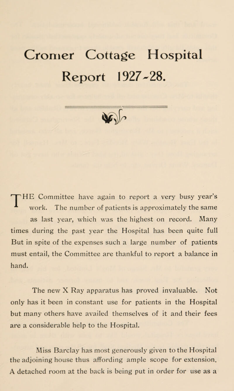Cromer Cottage Hospital Report 1927-28. 'THE Committee have again to report a very busy year’s A work. The number of patients is approximately the same as last year, which was the highest on record. Many times during the past year the Hospital has been quite full But in spite of the expenses such a large number of patients must entail, the Committee are thankful to report a balance in hand. The new X Ray apparatus has proved invaluable. Not only has it been in constant use for patients in the Hospital but many others have availed themselves of it and their fees are a considerable help to the Hospital. Miss Barclay has most generously given to the Hospital the adjoining house thus affording ample scope for extension. A detached room at the back is being put in order for use as a