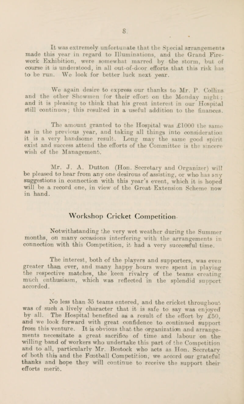 It was extremely unfortunate that the Sj ecial arrangements made this year in regard to Illuminations, and tin* Grand Fire¬ work Exhibition, were somewhat marred by the storm, but of course it is undeistood, in all out-of-door efforts that this risk has to be run. We look for better luck next year. We again desire t-o express our thanks to Mr. P. Collins and the other Showmen for their effort on the Monday night ; and it is pleasing to think that his great interest in our 1 hospital still continues; this resulted in a useful addition to the finances. The amount granted to the Hospital was £1000 the same as in the previous year, and taking all things into consideration it is a very handsome result. Long may the same good spirit exist and success attend the efforts of the Committee is the sincere wish of the Management. Mr. J. A. Dutton (Hon. Secretary and Organizer) will be pleased to hear from any one desirous of assisting, or who has any suggestions in connection with this year’s event, which it is hoped will be a record one, in view of the Great Extension Scheme now in hand. w orkshop Cricket Competition Notwithstanding the very wet weather during the Summer months, on many occasions interfering with the arrangements in connection with this Competition, it. had a very successful time. The interest, both of the players and supporters, was even greater than ever, and many happy hours were spent in playing the respective matches, the keen rivalry o»f the teams creating much enthusiasm, which was reflected in the splendid support accorded. No less than 35 teams entered, and the cricket throughout, was of such a lively character that it is safe to say was enjoyed by all. The Hospital benefited as a result of the effort by £50, and we look forward with great confidence to continued support from this venture. It is obvious that the organization and arrange¬ ments necessitate a great sacrifice of time and labour on the willing band of workers who undertake this part of the Competition and to all, particularly Mr. Bostock who acts as Hon. Secretary of both this and the Football Competition, we accord our grateful thanks and hope they will continue to receive the support their efforts merit.