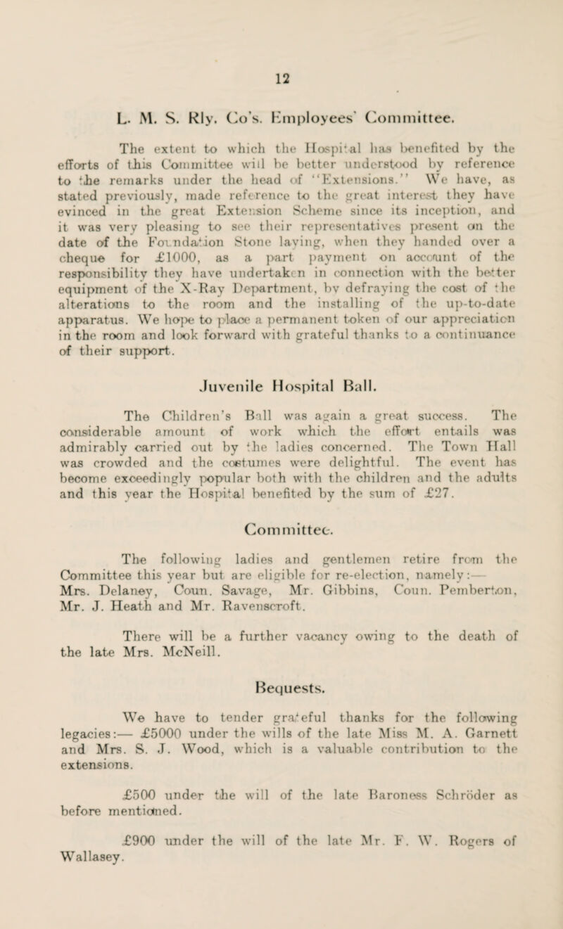 L. M. S. Rly. Co s. Employees' Committee. The extent to which the Hospital has l>enefitcd by the efforts of tJh.is Committee will be better understood by reference to the remarks under the head of “Extensions. We have, as stated previously, made reference to the great interest they have evinced in the great Extension Scheme since its inception, and it was very pleasing to see their representatives present on the date of the Foundation Stone laving, when they handed over a cheque for £1000, as a part payment on aocoaint of the responsibility they have undertaken in connection with the better equipment of the X-Ray Department, bv defraying the cost of the alterations to the room and the installing of the up-to-date apparatus. We hope to place a permanent token of our appreciation in the room and look forward with grateful thanks to a continuance of their support. Juvenile Hospital Ball. The Children’s Ball was again a great success. The considerable amount of work which the effort entails was admirably carried out by the ladies concerned. The Town Hall was crowded and the costumes were delightful. The event has become exceedingly popular both with the children and the adults and this year the Hospital benefited by the sum of £27. Committee. The following ladies and gentlemen retire from the Committee this year but are eligible for re-election, namely: Mrs. Delaney, Coun. Savage, Mr. Gibbins, Conn. Pemberton, Mr. J. Heath and Mr. Ravenscroft. There will be a further vacancy owing to the death of the late Mrs. McNeill. Bequests. We have to tender grateful thanks for the following legacies:— £5000 under the wills of the late Miss M. A. Garnett and Mrs. S. J. Wood, which is a valuable contribution to the extensions. £500 under the will of the late Baroness Schroder as before mentioned. £900 under the will of the late Mr. F. W. Rogers of Wallasey.