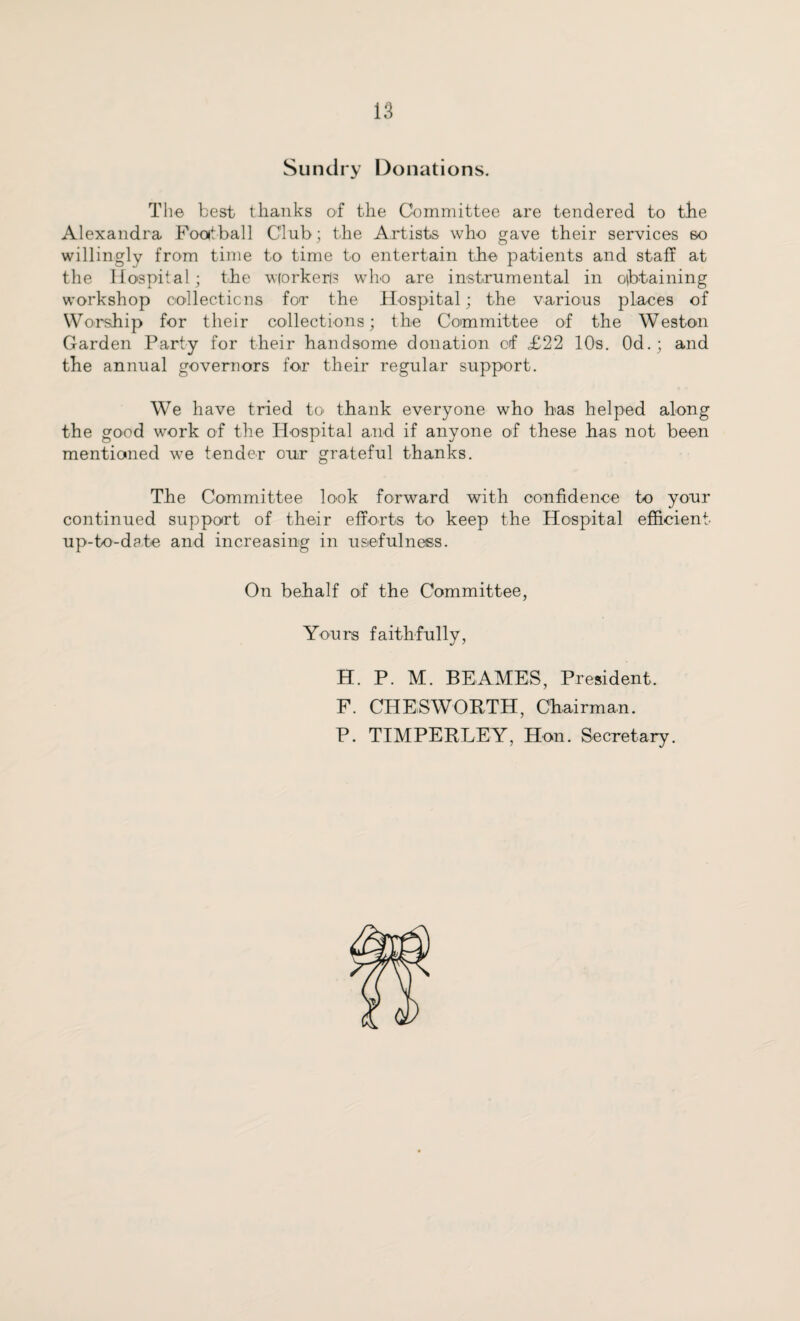 Sundry Donations. The best thanks of the Committee are tendered to the Alexandra Football Club; the Artists who gave their services so willingly from time to time to entertain the patients and staff at the Hospital; the wiorkerls who are instrumental in obtaining workshop oollecticns foT the Hospital; the various plaices of Worship for their collections; the Committee of the Weston Garden Party for their handsome donation of £22 10s. 0d.; and the annual governors for their regular support. We have tried to thank everyone who has helped along the good work of the Hospital and if anyone of these has not been mentioned we tender our grateful thanks. The Committee look forward with confidence to your continued support of their efforts to keep the Hospital efficient up-to-date and increasing in usefulness. On behalf of the Committee, Yours faithfully, H. P. M. BE AMES, President. F. CHES WORTH, Chairman. P. TIMPERLEY, Hon. Secretary.