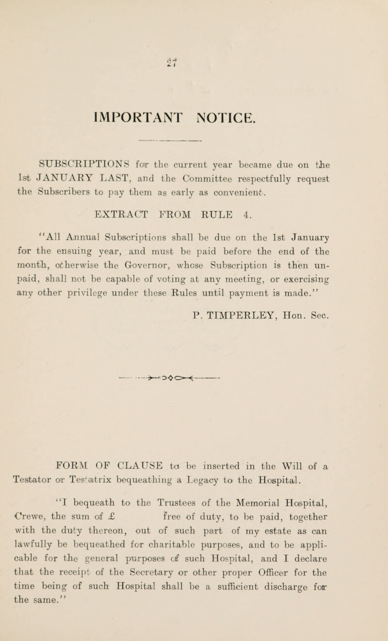 IMPORTANT NOTICE. SUBSCRIPTIONS for the current year became due on the 1st JANUARY LAST, and the Committee respectfully request the Subscribers to pay them as early as convenient. EXTRACT FROM RULE 4. “All Annual Subscriptions shall be due on the 1st January for the ensuing year, and must be paid before the end of the month, either wise the Governor, whose Subscription is then un¬ paid, shall not be capable of voting at any meeting, or exercising any other privilege under these Rules until payment is made.’’ P. TIMPERLEY, Hon. Sec. —.■>—o<oo~«- FORM. OF CLAUSE td be inserted in the Will of a Testator or Testatrix bequeathing a Legacy to the Hospital. “I bequeath to the Trustees of the Memorial Hospital, Crewe, the sum of £ Free of duty, to be paid, together with the duty thereon, out of such part of my estate as can lawfully be bequeathed for charitable purposes, and to be appli¬ cable for the general purposes of such Hospital, and I declare that the receipt of the Secretary or other proper Officer for the time being of such Hospital shall be a sufficient discharge for the same.”