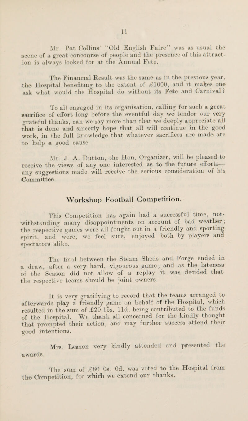Mr. Pat Collins’ ‘‘Old English Faire” was as usual the scene of a great concourse of people and the presence of this attract¬ ion is always looked for at the Annual Fete. The Financial Result was the same as in the previous year, the Hospital benefiting to the extent of £1000, and it makes oiie ask what would the Hospital do without its Fete and Carnival? To all engaged in its organisation, calling for such a great sacrifice of effort long before the eventful day we tender our very grateful thanks, can we say more than that we deeply appreciate all that is done and sircerly hope that all will continue in the good work, in the full knowledge that whatever sacrifices are made are to help a good cause Mr. J. A. Dutton, the Hon. Organizer, will be pleased to receive the views of any one interested as to> the future efforts-— any suggestions made will receive the serious consideration of his Committee. Workshop Football Competition. This Competition has again had a successful time, not¬ withstanding many disappointments on account of bad weather, the respective games were all fought out in a friendly and sporting •spirit, and were, we feel sure, enjoyed both by players and spectators alike. The final between the Steam Sheds and Forge ended in a draw, after a very hard, vigourous game; and as the lateness of the Season did not allow of a replay it was decided that the respective teams should be joint owners. It is very gratifying to record that the teams arranged to afterwards play a friendly game on behalf of the Hospital, which resulted in the sum of £20 15s. lid. being contributed to the funds of the Hospital. We thank all concerned for the kindly thought that prompted their action, and may further success attend their good intentions. O Mrs. Letmou vetfy kindly attended and presented the awards. The sum of £80 0s. Od. was voted to the Hospital from the Competition, for which we extend our thanks.
