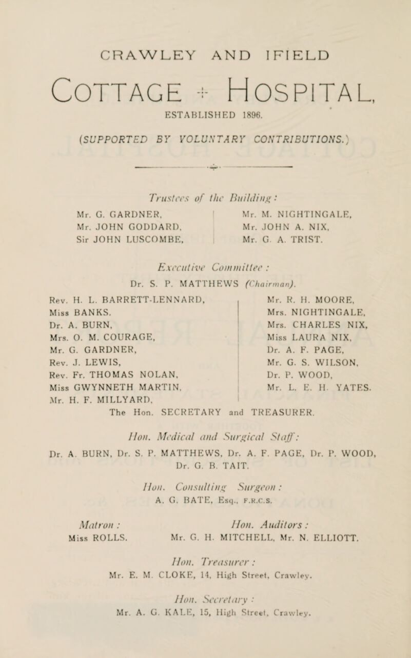 Cottage + Hospital. ESTABLISHED 1896. (SUPPORTED BY VOLUNTARY CONTRIBUTIONS.) Trusters of the Building •* Mr. G. GARDNER. Mr. JOHN GODDARD. Sir JOHN LUSCOMBE, Mr. M. NIGHTINGALE. Mr. JOHN A. NIX. Mr. G. A. TRIST. Executive Committee : Dr. S. P. MATTHEWS (Chairman). Rev. H. L. BARRETT-LENNARD, Miss BANKS. Dr. A. BURN. Mrs. O. M. COURAGE, Mr. G. GARDNER, Rev. J. LEWIS, Rev. Fr. THOMAS NOLAN, Miss GWYNNETH MARTIN. Mr. H. F. MILLYARD. The Hon. SECRETARY Mr. R. H. MOORE. Mrs. NIGHTINGALE, Mrs. CHARLES NIX, Miss LAURA NIX, Dr. A. F. PAGE. Mr. G. S. WILSON. Dr. P. WOOD, Mr. L. E. H. YATES. and TREASURER. lion. Medical and Surgical Staff: Dr. A. BURN, Dr. S. P. MATTHEWS, Dr. A. F. PAGE, Dr. P. WOOD, Dr. G. B. TAIT. lion. Consulting Surgeon: A. G. BATE, Esq., f.r.c.s. Matron: Hon. Auditors: Miss ROLLS. Mr. G. H. MITCHELL, Mr. N. ELLIOTT. Hon. Treasurer: Mr. E. M. CLOKE, 14, High Street, Crawley. Hon. Secretary * Mr. A. G. KALE, 15, High Street, Crawley.