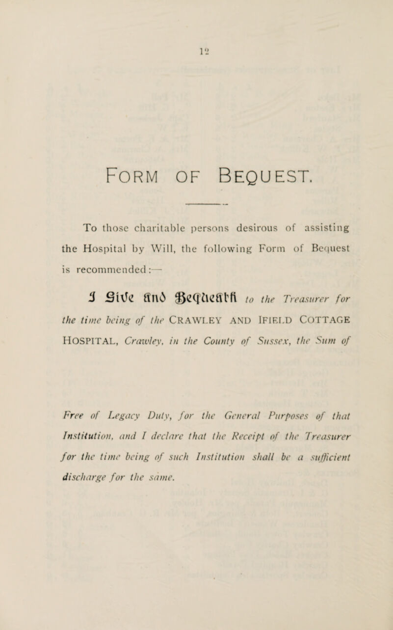 Form of Bequest. To those charitable persons desirous of assisting the Hospital by Will, the following Form of Bequest is recommended:— to the Treasurer for the time being of the CRAWLEY AND IFIELD COTTAGE HOSPITAL, Crawley, in the County of Sussex, the Sum of Free of Legacy Duty, for the General Purposes of that Institution, and I declare that the Receipt of the Treasurer for the time being of such Institution shall be a sufficient discharge for the same.