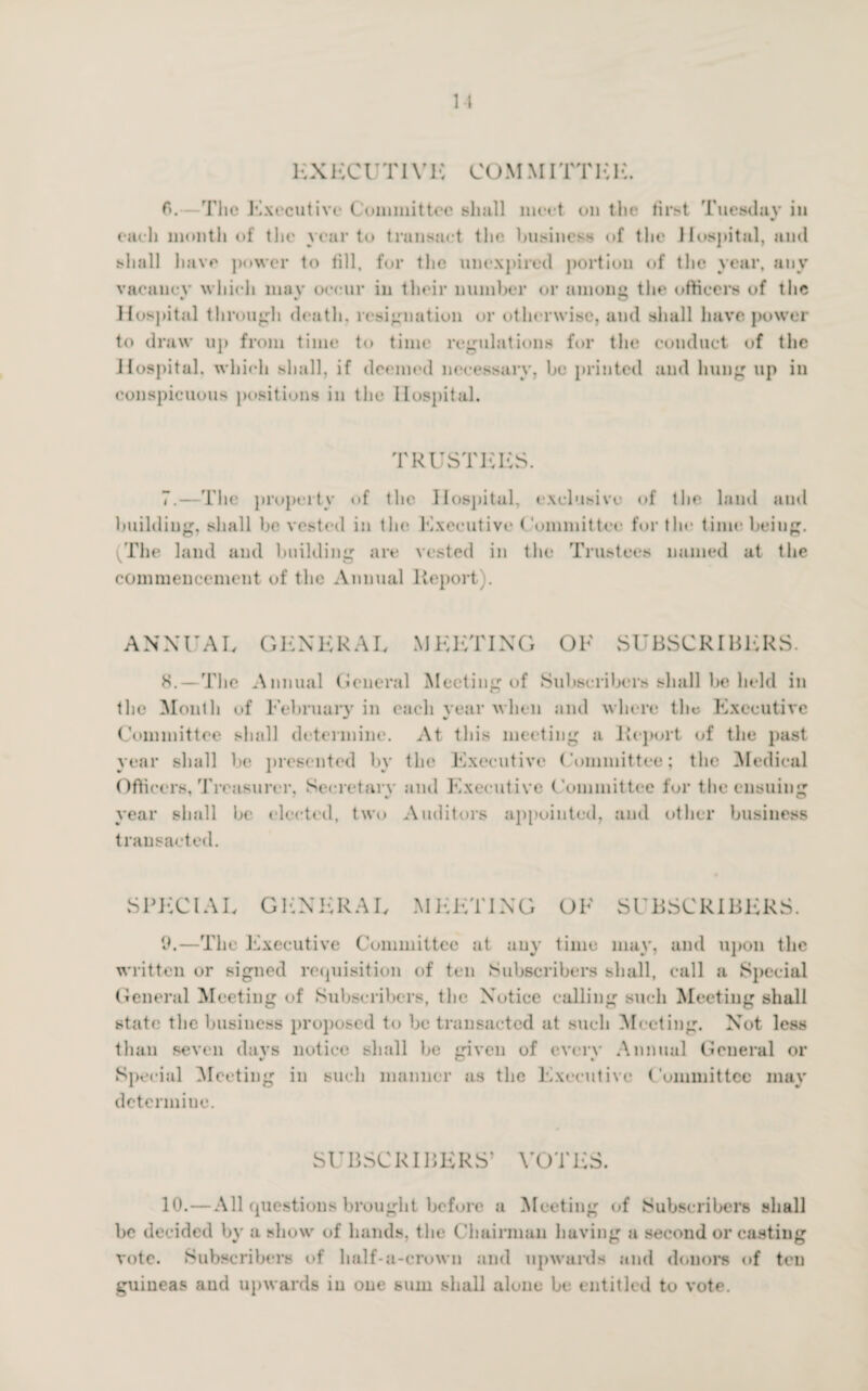 EX ECU TIV 1C CO MMITTIC 1C. 6. - Tlic Executive Committee shall meet cm the first Tuesday in each month of the year to transact the business of the Hospital, and shall have power to fill, for the unexpired portion of the year, any vacauev which mov occur in their number or unions the officers of the * v O Hospital through death, resignation or otherwise, and shall have power to draw up from time to time regulations for the conduct of the Hospital, which shall, if deemed necessary, be printed and hung up in conspicuous positions in the Hospital. TRUSTEES. 7. —The property of the Hospital, exclusive of the land and building, shall he vested in the Executive Committee for the time being. (The laud and building are vested in the Trustees named at the commencement of the Annual lleport). ANNUAL GENERAL MEETING OK SUBSCRIBERS. H. — The Annual General Meeting of Subscribers shall be held in the Month of February in each year when and where the Executive Committee shall determine. At this meeting a Report of the past year shall be presented by the Executive Committee; the Medical Officers, Treasurer, Secretary and Executive Committee for the ensuing year shall be elected, two Auditors appointed, and other business transacted. SPECIAL GENERAL MEETING OF SUBSCRIBERS. 9.—The Executive Committee at any time may, and upon the written or signed requisition of ten Subscribers shall, call a Special General Meeting of Subscribers, the Notice calling such Meeting shall state the business proposed to be transacted at such Meeting. Not less than seven days notice shall be given of everv Annual General or Special Meeting in such manner as the Executive Committee may determine. SUBSCRIBERS’ VOTES. 10.—All questions brought before a Meeting of Subscribers shall he decided by a show of hands, the Chairman having a second or casting vote. Subscribers of half-a-crown and upwards and donors of ten guineas and upwards in one sum shall alone be entitled to vote.