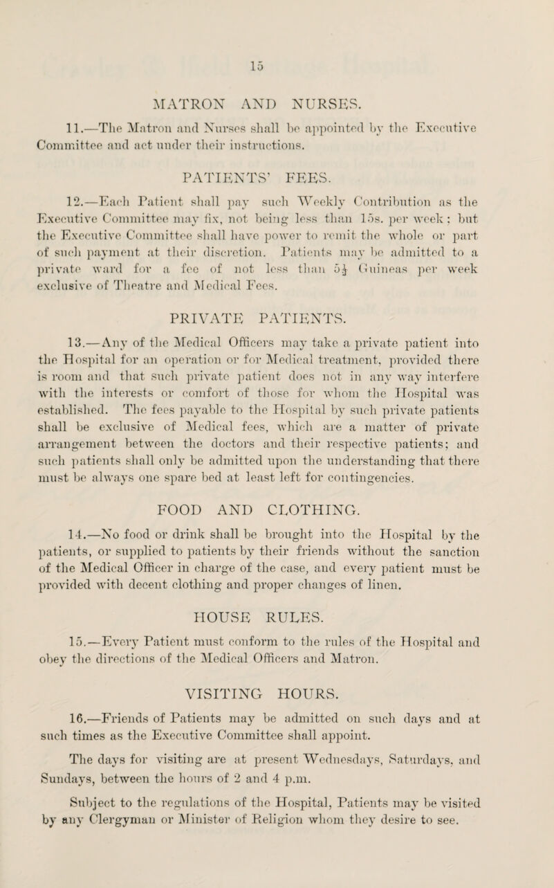 MATRON AND NURSES. 11. —The Matron and Nurses shall be appointed by the Executive Committee and act under their instructions. PATIENTS’ FEES. 12. —Each Patient shall pay such Weekly Contribution as the Executive Committee may fix, not being less than 15s. per week ; but the Executive Committee shall have power to remit the whole or part of such payment at their discretion. Patients may be admitted to a private ward for a fee of not less than 5£ Guineas per week exclusive of Theatre and Medical Fees. PRIVATE PATIENTS. 13. —Any of the Medical Officers may take a private patient into the Hospital for an operation or for Medical treatment, provided there is room and that such private patient does not in any way interfere with the interests or comfort of those for whom the Hospital was established. The fees payable to the Hospital by such private patients shall be exclusive of Medical fees, which are a matter of private arrangement between the doctors and their respective patients; and such patients shall only be admitted upon the understanding that there must be always one spare bed at least left for contingencies. FOOD AND CLOTHING. 14. —No food or drink shall be brought into the Hospital by the patients, or supplied to patients by their friends without the sanction of the Medical Officer in charge of the case, and every patient must be provided with decent clothing and proper changes of linen. HOUSE RULES. 15. —Every Patient must conform to the rules of the Hospital and obey the directions of the Medical Officers and Matron. VISITING HOURS. 16. —Friends of Patients may be admitted on such days and at such times as the Executive Committee shall appoint. The days for visiting are at present Wednesdays, Saturdays, and Sundays, between the hours of 2 and 4 p.m. Subject to the regulations of the Hospital, Patients may be visited by any Clergyman or Minister of Religion whom they desire to see.