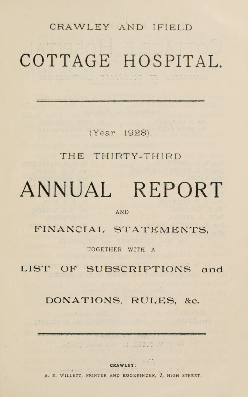 COTTAGE HOSPITAL. (Year 1928). THE THIRTY-THIRD ANNUAL REPORT AND FINANCIAL ST AT E1V1E NTS, TOGETHER WITH A FIST OF SUBSCRIPTIONS and DONATIONS, RULES, &c. CRAWLEY l A. E. WILLETT, PRINTER AND BOOKBINDER, 9, HIGH STREET.