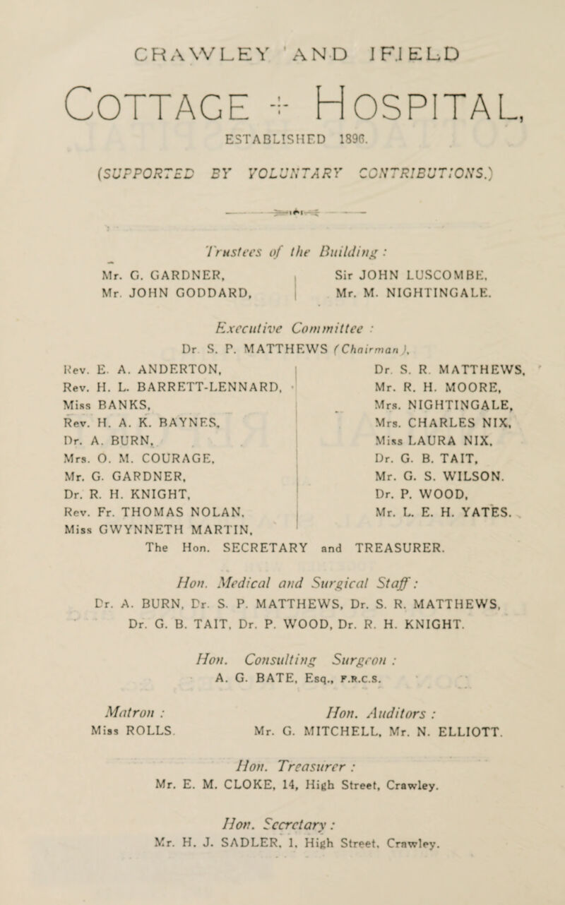 Cottage Hospital, ESTABLISHED 1896. (SUPPORTED BY VOLUNTARY CONTRIBUTIONS.) Trustees of the Building: Mr. G. GARDNER, Mr. JOHN GODDARD, Sir JOHN LUSCOMBK, Mr. M. NIGHTINGALE. Executive Committee : Dr S. P. MATTHEWS (Chairman ; Rev. E. A. ANDERTON, Rev. H. L. BARRETT-LENNARD, ■ Miss BANKS, Rev. H. A. K. BAYNES, Dr. A. BURN. Mrs. O. M. COURAGE. Mr. G. GARDNER, Dr. R. H. KNIGHT. Rev. Fr. THOMAS NOLAN, Miss GWYNNETH MARTIN. The Hon. SECRETARY Dr. S. R. MATTHEWS, Mr. R. H. MOORE, Mrs. NIGHTINGALE, Mrs. CHARLES NIX, Miss LAURA NIX. Dr. G. B. TAIT, Mr. G. S. WILSON. Dr. P. WOOD. Mr. L. E. H. YATES. and TREASURER. Hon. Medical and Surgical Staff: Dr. A. BURN. Dr. S. P. MATTHEWS, Dr. S. R. MATTHEWS, Dr. G. B. TAIT, Dr. P. WOOD, Dr. R. H. KNIGHT. Hon. Consulting Surgeon : A. G. BATE, Esq., f.r.c.s. 4* * ■ * *> * . Matron : Hon. Auditors : Miss ROLLS. Mr. G. MITCHELL. Mr. N. ELLIOTT. Hon. Treasurer : Mr. E. M. CLOKE, 14, High Street, Crawley. Hon. Secretary: * Mr. H. J. SADLER, 1, High Street, Crawley.