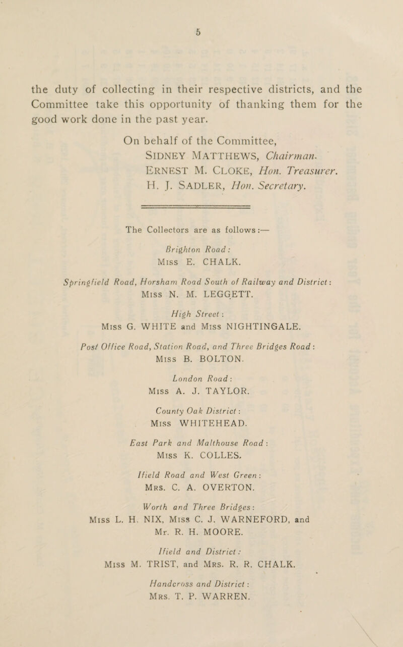the duty of collecting in their respective districts, and the Committee take this opportunity of thanking them for the good work done in the past year. On behalf of the Committee, Sidney Matthews, Chairman. ERNEST M. CLOKE, Hon. Treasurer. H. J. SADLER, Hon. Secretary. The Collectors are as follows :— Brighton Road: Miss E. CHALK. Springfield Road, Horsham Road South of Railway and District: Miss N. M. LEGGETT. High Street: Miss G. WHITE and Miss NIGHTINGALE. Post Office Road, Station Road, and Three Bridges Road : Miss B. BOLTON. London Road: Miss A. J. TAYLOR. County Oak District : Miss WHITEHEAD. East Park and Malthouse Road : Miss K. COLLES. Ifield Road and West Green: Mrs. C. A. OVERTON. Worth and Three Bridges: Miss L. H. NIX, Miss C. J. WARNEFORD, and Mr. R. H. MOORE. Ifield and District: Miss M. TRIST, and Mrs. R. R. CHALK. Handcross and District: Mrs. T. P. WARREN.