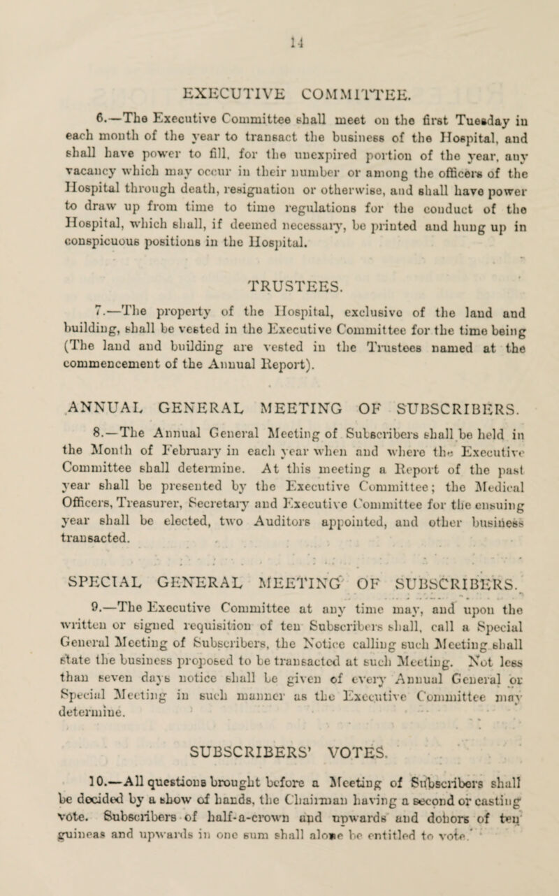 1-1 EXECUTIVE COM MITTEE. 6. —The Executive Committee shall meet on the first Tuesday in each month of the year to transact the business of the Hospital, and shall have power to fill, for the unexpired portion of the year, any vacancy which may occur in their number or among the officers of the Hospital through death, resignation or otherwise, and shall have power to draw up from time to time regulations for the conduct of the Hospital, which shall, if deemed necessary, be printed and hung up in conspicuous positions in the Hospital. TRUSTEES. 7. —The property of the Hospital, exclusive of the laud and building, shall be vested in the Executive Committee for the time being (The land and building are vested in the Trustees named at the commencement of the Annual Report). ANNUAL GENERAL MEETING OF SUBSCRIBERS. 8.-—The Annual General Meeting of Sulscribers shall be held in the Month of February in each year when and where tl>i Executive Committee shall determine. At this meeting a Report of the past year shall be presented by the Executive Committee; the Medical Officers, Treasurer, Secretary and Executive Committee for the ensuing year shall be elected, two Auditors appointed, and other business transacted. SPECIAL GENERAL MEETING' OF SUBSCRIBERS. 9.—The Executive Committee at any time may, and upon the written or signed requisition of ten Subscribers shall, call a Special General Meeting of Subscribers, the Notice calling such Meeting shall state the business proposed to be transacted at such Meeting. Not less than seven dayb notice shall be given of every Annual General or Special Meeting in such manner as the Executive Committee may determine. SUBSCRIBERS’ VOTES. ... 30.—All questionb brought before a Meeting of Subscribers shall be decided by a show of bands, the Chairman having a second or casting vote. Subscribers of half*a-crown and upwards and dobors of ten guineas and upwards in one sum shall alo*o be entitled to vote.