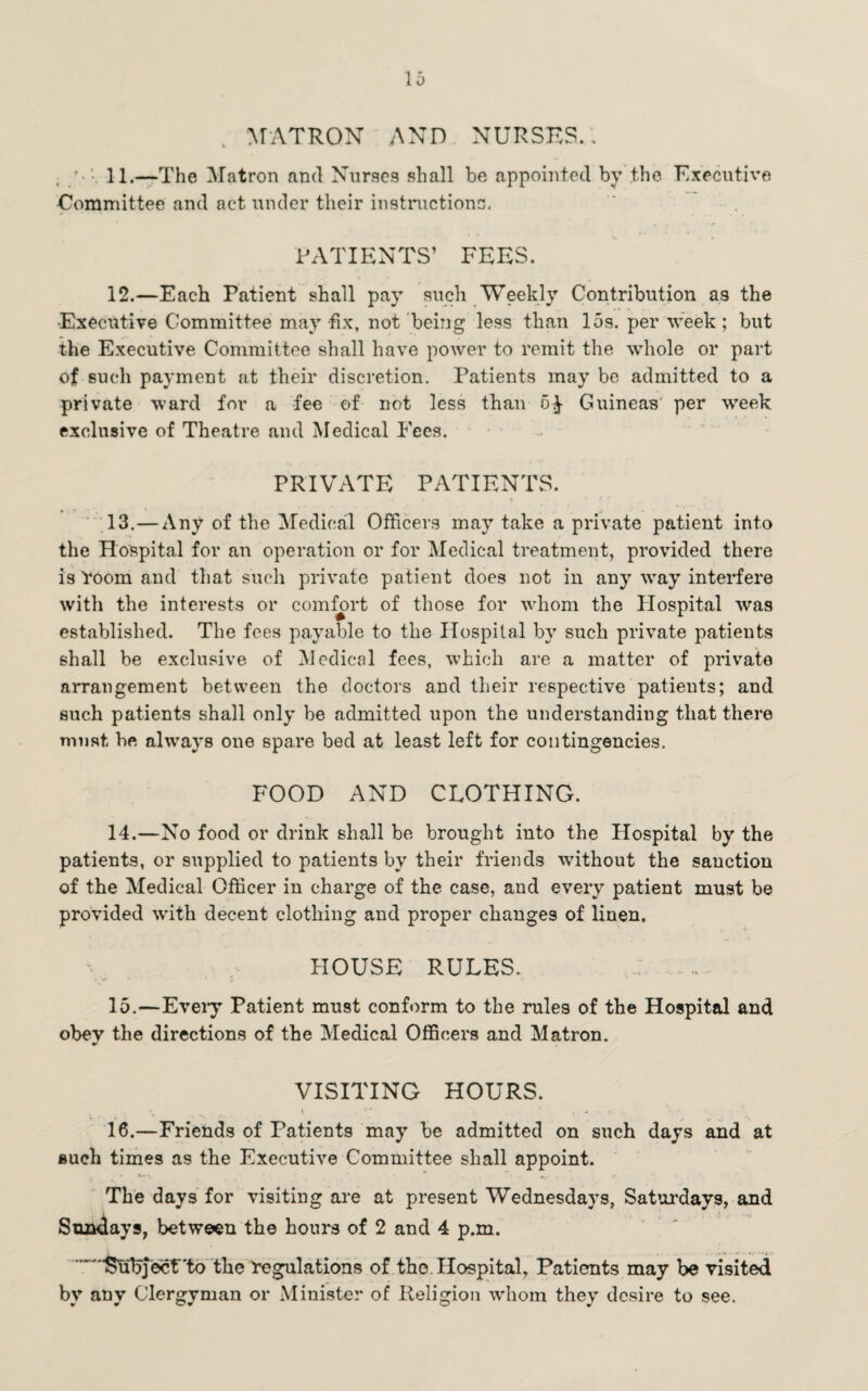 , MATRON AND NURSES. , ' 11.—The Matron and Nurses shall be appointed by the Executive Committee and act under their instructions. PATIENTS’ FEES. 12. —Each Patient shall pay such Weekly Contribution as the •Executive Committee may fix, not being less than 15s. per week; but the Executive Committee shall have power to remit the whole or part of such payment at their discretion. Patients may be admitted to a private ward for a fee of not less than o^- Guineas per week exclusive of Theatre and Medical Fees. PRIVATE PATIENTS. 13. — Any of the Medical Officers may take a private patient into the Hospital for an operation or for Medical treatment, provided there is 'room and that such private patient does not in any way interfere with the interests or comfort of those for whom the Hospital was established. The fees payable to the Hospital by such private patients shall be exclusive of Medical fees, which are a matter of private arrangement between the doctors and their respective patients; and such patients shall only be admitted upon the understanding that there must be always one spare bed at least left for contingencies. FOOD AND CLOTHING. 14. —No food or drink shall be brought into the Hospital by the patients, or supplied to patients by their friends without the sanction of the Medical Officer in charge of the case, and every patient must be provided wTith decent clothing and proper changes of linen, HOUSE RULES. 15. —Eveiy Patient must conform to the rules of the Hospital and obey the directions of the Medical Officers and Matron. VISITING HOURS. \ ■ * . - • • 16. —Friends of Patients may be admitted on such days and at such times as the Executive Committee shall appoint. The days for visiting are at present Wednesdays, Saturdays, and Sundays, between the hours of 2 and 4 p.m. ■fetibjecf'tb the 'regulations of the. Hospital, Patients may be visited by any Clergyman or Minister of Religion whom they desire to see.