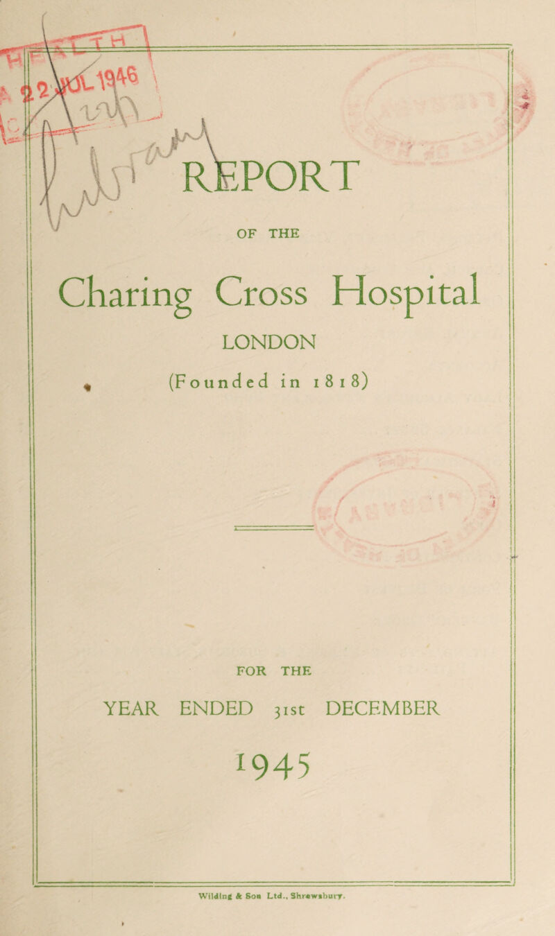 vm^ f“ REPORT OF THE Charing Cross Hospital LONDON « (Founded in i 8 i 8) FOR THE YEAR ENDED 31st DECEMBER 045 Wilding k. Sob Ltd., Shrewsbury.