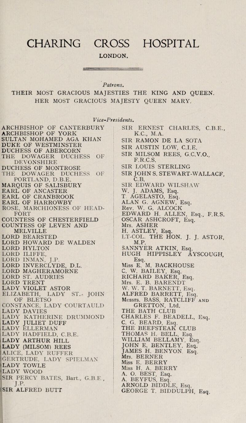 CHARING HOSPITAL CROSS LONDON. Patrons. THEIR MOST GRACIOUS MAJESTIES THE KING AND QUEEN. HER MOST GRACIOUS MAJESTY QUEEN MARY. Vice-Presidents. ARCHBISHOP OF CANTERBURY ARCHBISHOP OF YORK SULTAN MOHAMED AGA KHAN DUKE OF WESTMINSTER DUCHESS OF ABERCORN THE DOWAGER DUCHESS OF DEVONSHIRE DUCHESS OF MONTROSE THE DOWAGER DUCHESS OF PORTLAND, D.B.E. MARQUIS OF SALISBURY EARL OF ANCASTER EARL OF CRANBROOK EARL OF HARROWBY ROSE, MARCHIONESS OF HEAD- FORT COUNTESS OF CHESTERFIELD COUNTESS OF LEVEN AND MELVILLE LORD BEARSTED LORD HOWARD DE WALDEN LORD HYLTON LORD ILIFFE, LORD INMAN, J.P. LORD INVERCLYDE, D.L. LORD MAGHERAMORNE LORD ST. AUDRIES LORD TRENT LADY VIOLET ASTOR ELIZABETH, LADY ST., JOHN OF BLETSO CONSTANCE, LADY COURTAULD LADY DAVIES LADY KATHERINE DRUMMOND LADY JULIET DUFF sLADY ELLERMAN \ LADY HADFIELD, C.B.E. iLADY ARTHUR HILL LADY (MILSOM) REES ALICE, LADY RUFFER GERTRUDE, LADY SPIELMAN ■LADY TOWLE 'LADY WOOD SIR PERCY BATES, Bart., G.B.E., J.P. ! SIR ALFRED BUTT SIR ERNEST CHARLES, C.B.E.. K.C., M.A. SIR RAMON DE LA SOT A SIR AUSTIN LOW, C.I.E. SIR MILSOM REES, G.C.V.O. F.R.C.S. SIR LOUIS STERLING I SIR JOHN S. STEWART-WALLACE, C.B. SIR EDWARD WILSHAW W. J. ADAMS, Esq. T AGELASTO, Esq. ALAN G. AGNEW, Esq. Rev. W. G. ALCOCIC EDWARD H. ALLEN, Esq. F.R S. OSCAR ASHCROFT, Esq. Mrs. ASHER H. ASTLEY, Esq. LT-COL. THE HON. J. J. ASTOR, M.P. SANNYER ATKIN, Esq. HUGH HIPPISLEY AYSCOUGH, Esq. Miss E. M. BACKHOUSE C. W. BAILEY, Esq. RICHARD BAKER, Esq. Mrs. E. B. BARENDT W. W. T. BARNETT, Esq. ALFRED BARRETT, Esq. Messrs. BASS, RATCLIFF and GRETTON, Ltd. THE BATH CLUB CHARLES F. BEADELL, Esq. C. G. BEARD, Esq. THE BEEFSTEAK CLUB THOMAS H. BELL, Esq. WILLIAM BELLAMY. Esq JOHN E. BENTLEY. Esq. JAMES H. BENYON Esq. Mrs. BERNER Miss E. BERRY Miss H. A. BERRY A. O. BEST. Esq. A. BEYFUS, Esq. ARNOLD BIDDLE, Esq. GEORGE T. BIDDULPH, Esq