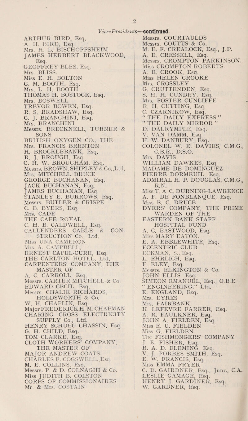 Vice-Presidents—continued. ARTHUR BIRD, Esq. A. H. BIRD, Esq. Mrs. H. L. BISCHOFFSHEIM JAMES HERBERT BLACKWOOD, Esq. GEOFFREY BLES, Esq. Mrs. BLISS. Miss E. H. BOLTON G. M. BOOTH, Esq. Mrs. L. H. BOOTH THOMAS H. BOSTOCK, Esq. Mrs. BOSWELL TREVOR BOWEN, Esq. R. S. BRADSHAW, Esq. C. J. BRANCHINI, Esq. Mrs. BRANCHINI Messrs. BREC KNELL, TURNER & SONS BRITISH OXYGEN CO., THE Mrs. FRANCIS BRENTON H. BROCKLEBANK, Esq. R. J. BROUGH, Esq. C. H. W. BROUGHAM, Esq. Messrs. BROWN, SFIIPLEY & Co.,Ltd. Mrs. MITCHELL BRUCE GEORGE BUCHANAN, Esq. JACK BUCHANAN, Esq. JAMES BUCHANAN, Esq. STANLEY E. BURROWS, Esq. Messrs. BUTLER & CRISPE C. B. BYERS, Esq. Mrs. CADE THE CAFE ROYAL C H. B. CALDWELL, Esq. CALLENDERS CABLE & CON¬ STRUCTION Co., Ltd. Miss UNA CAMERON Mrs. A. CAMPBELL, ERNEST CAPEL-CURE, Esq. THE CARLTON HOTEL, Ltd. CARPENTERS' COMPANY, THE MASTER OF A. C. CARROLL, Esq. Messrs. CARTER MITCHELL & Co. EDWARD CECIL, Esq. Messrs. CITALIE RICHARDS, HOLDSWORTH & Co. W. H. CHAPLIN, Esq. Major FREDERICK H. M. CHAPMAN CHARING CROSS ELECTRICITY SUPPLY Co., Ltd. HENRY SCHUEG CHASSIN, Esq. G. H. CHILD, Esq. TOM CLARKE, Esq. CLOTH WORKERS' COMPANY, THE MASTER OF MAJOR ANDREW COATS CHARLES F. COGSWELL. Esq. M. E. COLLINS, Esq. Messrs. P. & D. COLNAGHI & Co. Miss JUDITH B. COLSTON CORPS OF COMMISSIONAIRES Mr. & Mrs. COSTAIN Messrs. COURTAULDS Messrs. COUTTS & Co. M. E. F. CREALOCK, Esq., J.P. A. E. CRESSELL, Esq. Messrs. CROMPTON PARKINSON. Miss CROMPTON-ROBERTS. A. E. CROOK, Esq. Miss HELEN CROOKE Mrs. CROSSLEY G. CRUTTENDEN, Esq. S. H. H. CUNDEY, Esq. Mrs. FOSTER CUNLIFFE R. H. CUTTING, Esq. C. CZARNIKOW, Esq.  THE DAILY EXPRESS   THE DAILY MIRROR ” D. DALRYMPLE, Esq. V. VAN DAMM, Esq. H. W. DANBURY, Esq. COLONEL W. E. DAVIES, C.M.G., C.B.E., D.S.O. Mrs. DAVIS WILLIAM DAWKES, Esq. MADAME DE DOMINGUEZ PIERRE DORMEUIL, Esq. ADMIRAL H. P. DOUGLAS, C.M.G., R.N. Miss T. A. C. DURNING-LAWRENCE A. F. DE FONBLANQUE, Esq. Miss E. C. DRUCE DYERS' COMPANY, TFIE PRIME WARDEN OF THE EASTERN BANK STAFF HOSPITAL FUND A. C. EASTWOOD, Esq. Miss MARY EATON. E. A. EBBLEWHITE, Esq. ECCENTRIC CLUB PC KM AX, S., Esq. L. EHRLICH, Esq. F. ELEY, Esq. Messrs. ELKINGTON & Co. JOFIN ELLIS Esq. SIMEON EMANUEL, Esq., O.B.E. “ ENGINEERING,” Ltd. E. ENGLAND, Esq. Mrs. EYRES Mrs. FAIRBANK FI. LEFEVRE FARRER, Esq. A. R. FAULKNER, Esq. JOHN A. FIELDEN, Esq. Miss E. U. FIELDEN Miss G. FIELDEN The FISHMONGERS’ COMPANY J. E. FISHER, Esq. R. A. D. FLEMING, Esq. V. J. FORBES SMITH, Esq. E. W. FRANCIS, Esq. Miss EMMA FRYER C. D. GAIRDNER, Esq., Junr., C.A. LESLIE GAMAGE, Esq. HENRY J. GARDINER, Esq. W. GARDNER, Esq. I