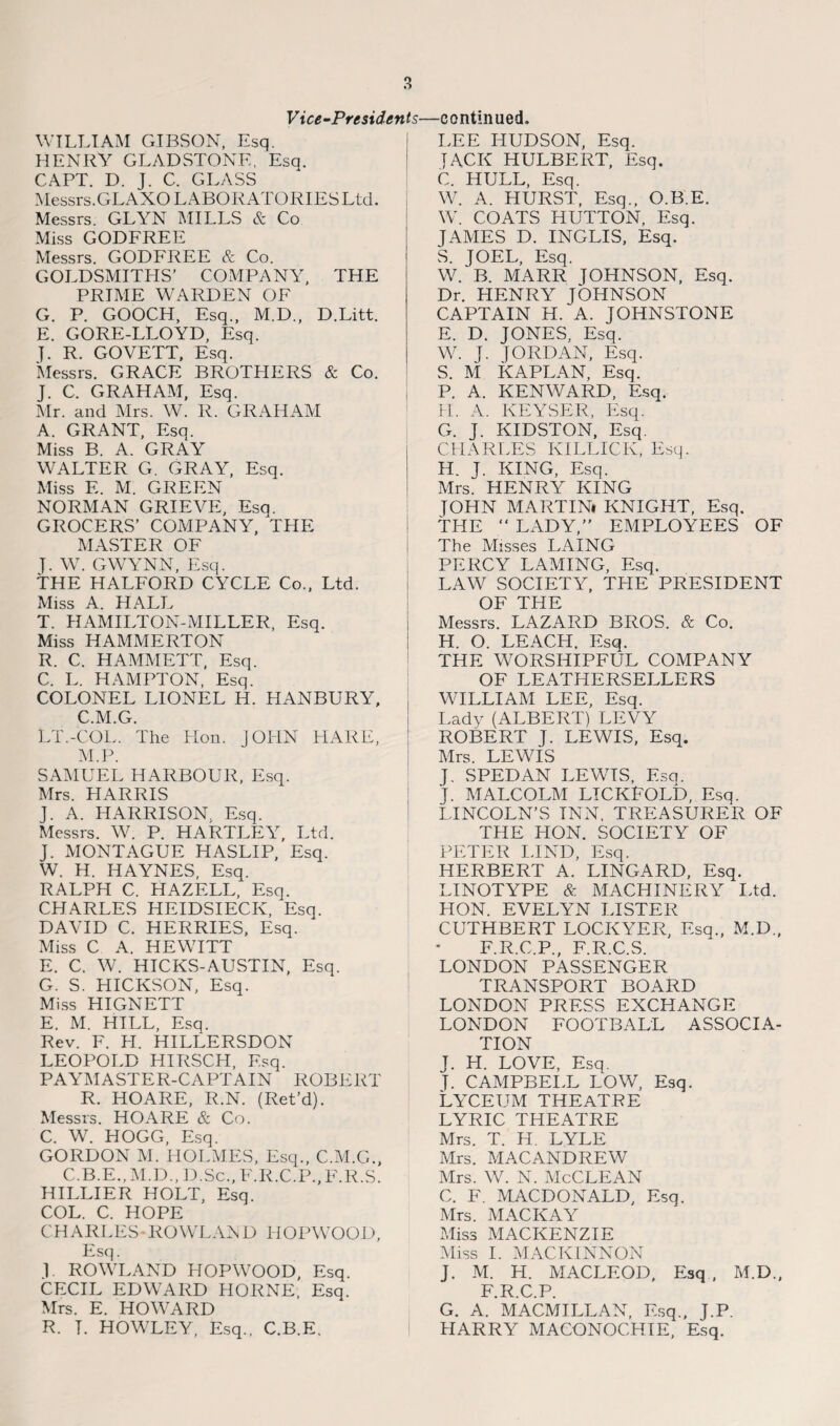 Vice-Presidents WILLIAM GIBSON, Esq. HENRY GLADSTONE, Esq. CAPT. D. J. C. GLASS Messrs.GLAXO LABORATORIES Ltd. Messrs. GLYN MILLS & Co Miss GODFREE Messrs. GODFREE & Co. GOLDSMITHS’ COMPANY, THE PRIME WARDEN OF G. P. GOOCH, Esq., M.D., D.Litt. E. GORE-LLOYD, Esq. J. R. GOVETT, Esq. Messrs. GRACE BROTHERS & Co. J. C. GRAHAM, Esq. Mr. and Mrs. W. R. GRAHAM A. GRANT, Esq. Miss B. A. GRAY WALTER G. GRAY, Esq. Miss E. M. GREEN NORMAN GRIEVE, Esq. GROCERS’ COMPANY, THE MASTER OF J. W. GWYNN, Esq. THE HALFORD CYCLE Co., Ltd. Miss A. HALL T. HAMILTON-MILLER, Esq. Miss HAMMERTON R. C. HAMMETT, Esq. C. L. HAMPTON, Esq. COLONEL LIONEL H. HANBURY, C.M.G. LT.-COL. The Hon. JOHN HARE, M.P. SAMUEL HARBOUR, Esq. Mrs. HARRIS J. A. HARRISON. Esq. Messrs. W. P. HARTLEY, Ltd. J. MONTAGUE HASLIP, Esq. W. H. HAYNES, Esq. RALPH C. HA ZELL, Esq. CHARLES HEIDSIECK, Esq. DAVID C. HERRIES, Esq. Miss C A. HEWITT E. C. W. HICKS-AUSTIN, Esq. G. S. HICKSON, Esq. Miss HIGNETT E. M. HILL, Esq. Rev. F. LI. HILLERSDON LEOPOLD HIRSCH, Esq. PAYMASTER-CAPTAIN ROBERT R. HOARE, R.N. (Ret’d). Messrs. HOARE & Co. C. W. HOGG, Esq. GORDON M. HOLMES, Esq., C.M.G., C.B.E., M.D., D.Sc., F.R.C.P., F.R.S. HILLIER HOLT, Esq. COL. C. HOPE CHARLES -ROWLAN D IIOPWOOD, Esq. 1 ROWLAND HOPWOOD, Esq. CECIL EDWARD HORNE, Esq. Mrs. E. HOWARD R. T. HOWLEY, Esq., C.B.E. continued. LEE HUDSON, Esq. JACK HULBERT, Esq. C. HULL, Esq. W. A. HURST, Esq., O.B.E. W. COATS HUTTON, Esq. JAMES D. INGLIS, Esq. S. JOEL, Esq. W. B. MARR JOHNSON, Esq. Dr. HENRY JOHNSON CAPTAIN H. A. JOHNSTONE E. D. JONES, Esq. W. J. JORDAN, Esq. S. M KAPLAN, Esq. P. A. KENWARD, Esq. H. A. KEYSER, Esq. G. J. KIDSTON, Esq. CHARLES KILLICK, Esq. H. J. KING, Esq. Mrs. HENRY KING JOHN MARTINt KNIGHT, Esq, THE “ LADY,” EMPLOYEES OF The Misses LAING PERCY LAMING, Esq. LAW SOCIETY, THE PRESIDENT OF THE Messrs. LAZARD BROS. & Co. H. O. LEACH. Esq. THE WORSHIPFUL COMPANY OF LEATHERSELLERS WTLLIAM LEE, Esq. Lady (ALBERT) LEVY ROBERT J. LEWIS, Esq. Mrs. LEWIS J. SPED AN LEWTS, Esq. J. MALCOLM LICKFOLD, Esq. LINCOLN’S INN, TREASURER OF THE HON. SOCIETY OF PETER LIND, Esq. HERBERT A. LINGARD, Esq. LINOTYPE & MACHINERY Ltd. HON. EVELYN LISTER CUTHBERT LOCKYER, Esq., M.D., F.R.C.P., F.R.C.S. LONDON PASSENGER TRANSPORT BOARD LONDON PRESS EXCHANGE LONDON FOOTBALL ASSOCIA¬ TION J. H. LOVE. Esq. T. CAMPBELL LOW, Esq. Lyceum theatre LYRIC THEATRE Mrs. T. H. LYLE Mrs. MACANDREW Mrs. W. N. McCLEAN C. F. MACDONALD, Esq. Mrs. MACKAY Miss MACKENZIE Miss I. MACKINNON J. M. H. MACLEOD, Esq , M.D., F.R.C.P. G. A. MACMILLAN, Esq., J.P. HARRY MACONOCHIE, Esq.