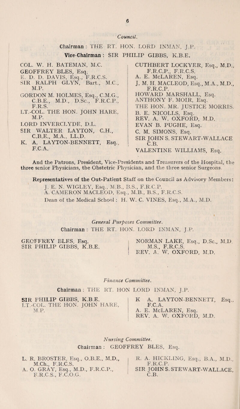 Council. Chairman: THE RT. HON. LORD INMAN, J.P. Vice-Chairman : SIR PHILIP GIBBS, K.B.E. COL. W. H. BATEMAN, M.C. GEOFFREY BLES, Esq. E. D. D. DAVIS, Esq., F.R.C.S. SIR RALPH GLYN, Bart., M.C., M.P. GORDON M. HOLMES, Esq., C.M.G., C.B.E., M.D., D.Sc., F.R.C.P., F R S LT.-COL. THE HON. JOHN HARE, M.P. LORD INVERCLYDE, D.L. SIR WALTER LAYTON, C.H., C.B.E., M.A., LL.D. K. A. LAYTON-BENNETT, Esq., F.C.A. CUTHBERT LOCKYER, Esq., M.D., F.R.C.P., F.R.C.S. A. E. McLaren, Esq. J. M. H. MACLEOD, Esq., M.A., M.D., F.R.C.P. HOWARD MARSHALL, Esq. ANTHONY F. MOIR, Esq. THE HON. MR. JUSTICE MORRIS. 13. E. NICOLLS, Esq. REV. A. W. OXFORD, M.D. EVAN B. PUGHE, Esq. C. M. SIMONS, Esq. SIR JOHN S. STEWART-WALLACE C.B. VALENTINE WILLIAMS, Esq. And the Patrons, President, Vice-Presidents and Treasurers of the Hospital, the three senior Physicians, the Obstetric Physician, and the three senior Surgeons. Representatives of the Out-Patient Staff on the Council as Advisory Members: J. E. N. WIGLEY, Esq., M.B., B.S., F.R.C.P. A. CAMERON MACLEOD, Esq., M.B., B.S., F.R.C.S. Dean of the Medical School : H. W. C. VINES, Esq., M.A., M.D. General Purposes Committee. Chairman : THE RT. HON. LORD INMAN, J.P. GEOFFREY BLES, Esq. NORMAN LAKE, Esq., D.Sc., M.D SIR PHILIP GIBBS, K.B.E. M.S., F.R.C.S. REV. A. W. OXFORD, M.D. Finance Committee. Chairman: THE RT. HON LORD INMAN, J.P. SIR PHILIP GIBBS, K.B.E. LT.-COL. THE HON. JOHN HARE, M.P. K A. LAYTON-BENNETT, Esq., F.C.A. A. E. McLaren, Esq. REV. A. V/. OXFORD, M.D. Nursing Committee. Chairman : GEOFFREY BLES, Esq. L. R. BROSTER, Esq., O.B.E., M.D., M.Ch., F.R.C.S. A. O. GRAY, Esq., M.D., F.R.C.P., F.R.C.S., F.C.O.G. R. A. HICKLING, Esq., B.A., M.D., F.R.C.P. SIR JOHN S. STEWART-WALLACE, C.B.