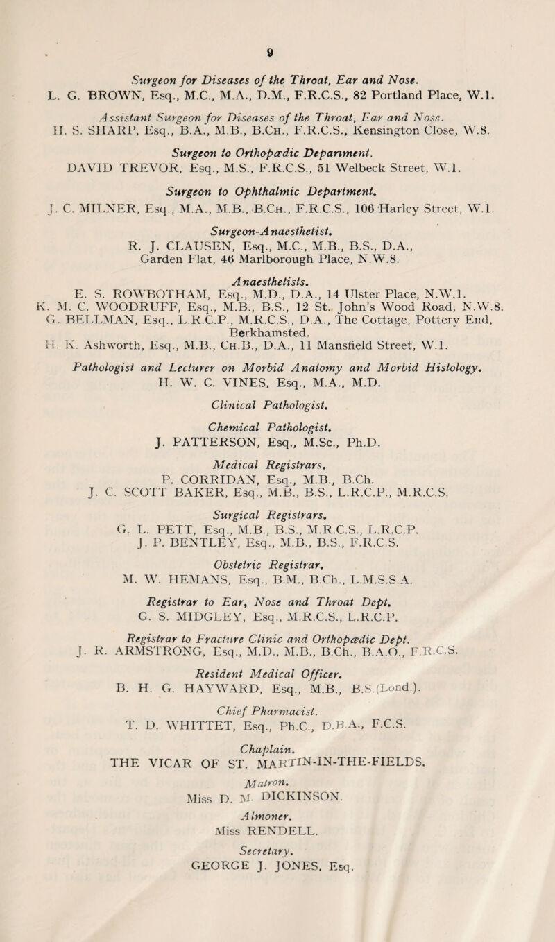 Surgeon for Diseases of the Throat, Ear and Nose. L. G. BROWN, Esq., M.C., M.A., D.M., F.R.C.S., 82 Portland Place, W.l. Assistant Surgeon for Diseases of the Throat, Ear and Nose. H. S. SHARP, Esq., B.A., M.B., B.Ch., F.R.C.S., Kensington Close, W.8. Surgeon to Orthopaedic Department. DAVID TREVOR, Esq., M.S., F.R.C.S., 51 Welbeck Street, W.l. Surgeon to Ophthalmic Department. J. C. MILNER, Esq., M.A., M.B., B.Ch., F.R.C.S., 106 Harley Street, W.l. Surgeon-A naesthetist, R. J. CLAUSEN, Esq., M.C., M.B., B.S., D.A., Garden Flat, 46 Marlborough Place, N.W.8. Anaesthetists. E. S. ROWBOTHAM, Esq., M.D., D.A., 14 Ulster Place, N.W.l. K. M. C. WOODRUFF, Esq., M.B., B.S., 12 St. John’s Wood Road, N.W.8. G. BELLMAN, Esq., L.R.C.P., M.R.C.S., D.A., The Cottage, Pottery End, Berkhamsted. IT. K. Ashworth, Esq., M.B., Ch.B., D.A., 11 Mansfield Street, W.L Pathologist and Lecturer on Morbid Anatomy and Morbid Histology. H. W. C. VINES, Esq., M.A., M.D. Clinical Pathologist. Chemical Pathologist. J. PATTERSON, Esq., M.Sc., Ph.D. Medical Registrars. P. CORRIDAN, Esq., M.B., B.Ch. J. C. SCOTT BAKER, Esq., M.B., B.S., L.R.C.P., M.R.C.S. Surgical Registrars. G. L. PETT, Esq., M.B., B.S., M.R.C.S., L.R.C.P. j. P. BENTLEY, Esq., M.B., B.S., F.R.C.S. Obstetric Registrar. M. W. HEMANS, Esq., B.M., B.Ch., L.M.S.S.A. Registrar to Ear, Nose and Throat Dept. G. S. MIDGLEY, Esq., M.R.C.S., L.R.C.P. Registrar to Fracture Clinic and Orthopadic Dept. J. R. ARMSTRONG, Esq., M.I)., M.B., B.Ch., B.A.O., F.R.C.S. Resident Medical Officer. B. H. G. HAYWARD, Esq., M.B., B.SJLond.). Chief Pharmacist. T. D. WHITTET, Esq., Ph.C., D.B-A, F.C.S. Chaplain. THE VICAR OF ST. MARTIN-IN-THE-FIELDS. Matron. Miss D. M- DICKINSON. A Imoner. Miss RENDELL. Secretary. GEORGE J. JONES. Esq.