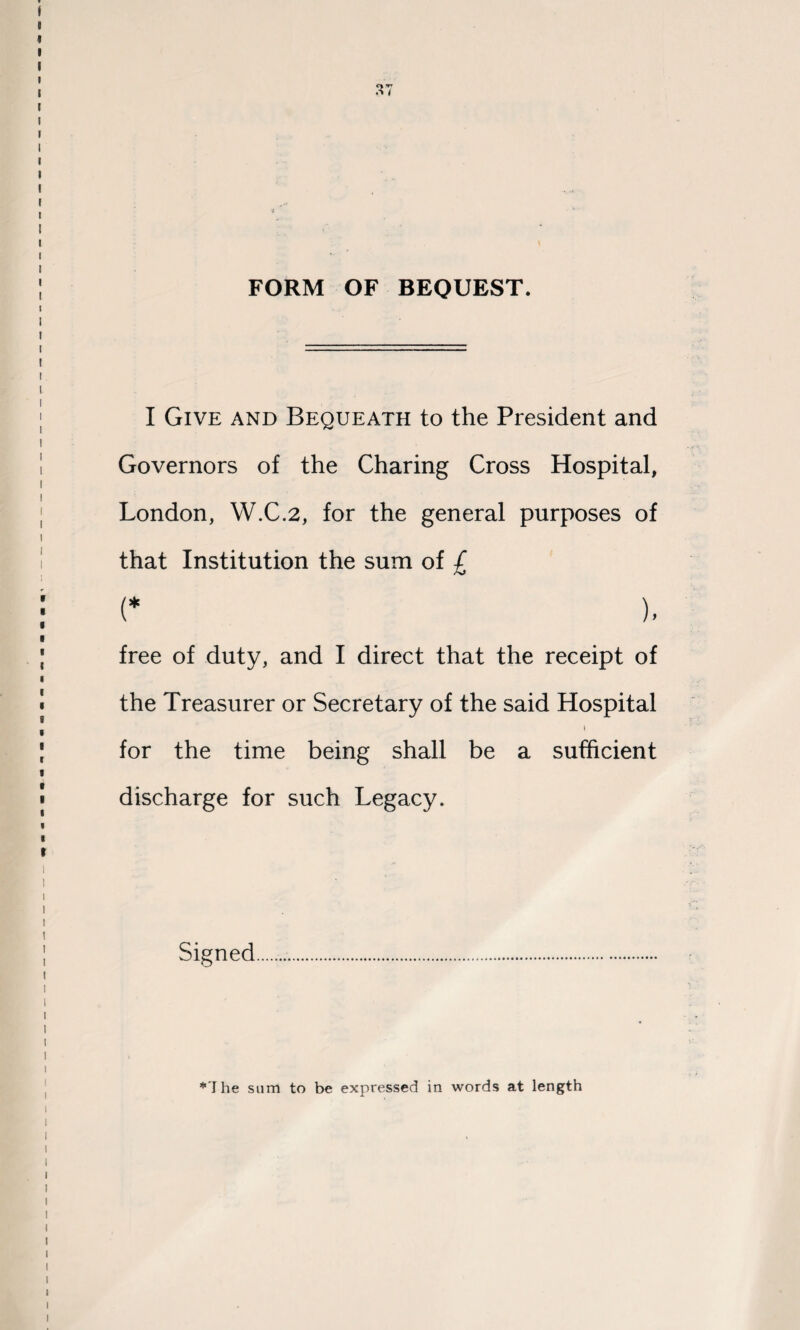 FORM OF BEQUEST. I Give and Bequeath to the President and Governors of the Charing Cross Hospital, London, W.C.2, for the general purposes of that Institution the sum of £ (* ), free of duty, and I direct that the receipt of the Treasurer or Secretary of the said Hospital for the time being shall be a sufficient discharge for such Legacy. Signed *1 he sum to be expressed in words at length