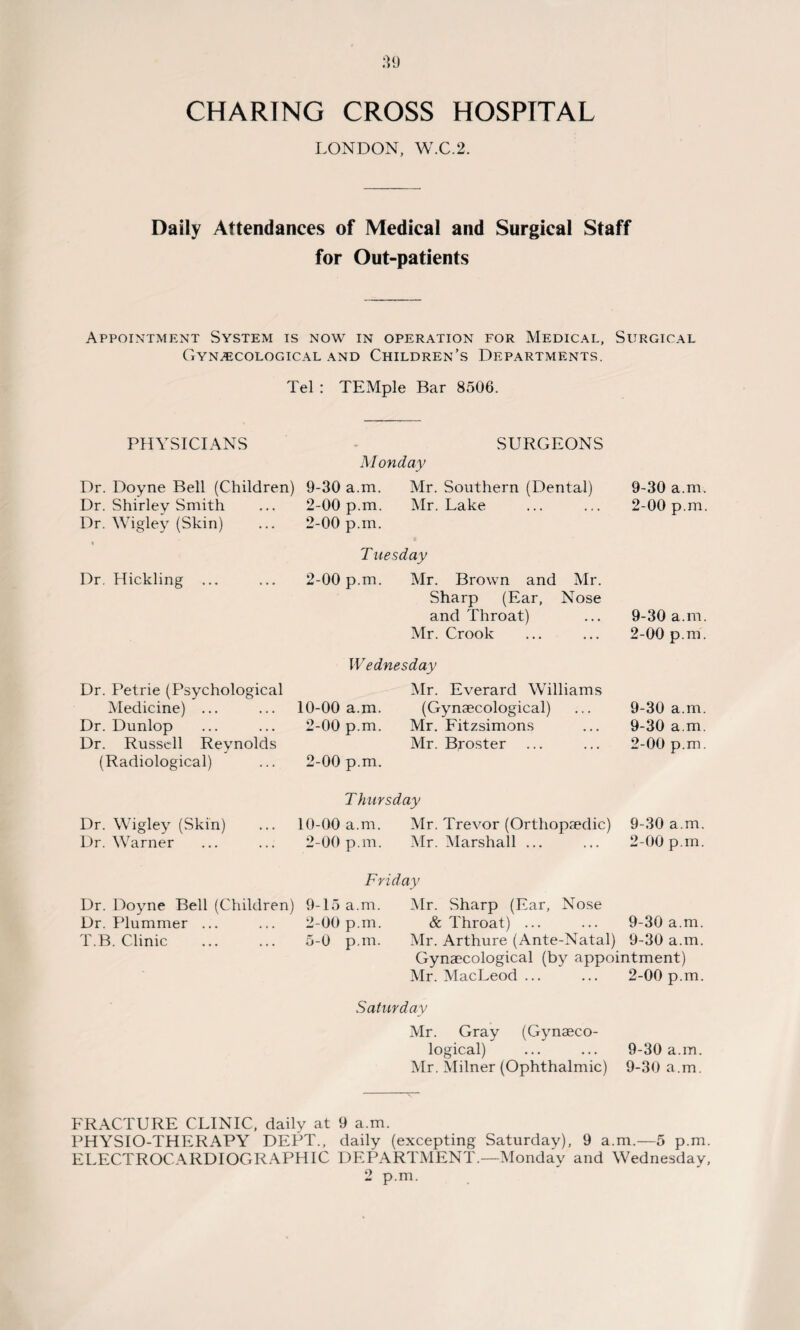 LONDON, W.C.2. Daily Attendances of Medical and Surgical Staff for Out-patients Appointment System is now in operation for Medical, Surgical Gynaecological and Children’s Departments. Tel : TEMple Bar 8506. PHYSICIANS SURGEONS M onday Dr. Doyne Bell (Children) 9-30 a.m. Mr. Southern (Dental) Dr. Shirley Smith ... 2-00 p.m. Mr. Lake Dr. Wigley (Skin) ... 2-00 p.m. Tuesday Dr Hickling ... ... 2-00 p.m. Mr. Brown and Mr. Sharp (Ear, Nose and Throat) Mr. Crook 9-30 a.m. 2-00 p.m. 9-30 a.m. 2-00 p.m. Dr. Petrie (Psychological Medicine) ... Dr. Dunlop Dr. Russell Reynolds (Radiological) Wednesday Mr. Everard Williams 10-00 a.m. (Gynaecological) 2-00 p.m. Mr. Fitzsimons Mr. Broster 2-00 p.m. 9-30 a.m. 9-30 a.m. 2-00 p.m. T hursday Dr. Wigley (Skin) 10-00 a.m. Mr. Trevor (Orthopaedic) 9-30 a.m Dr. Warner 2-00 p.m. Mr. Marshall ... 2-00 p.m Friday Dr. Doyne Bell (Children) 9-15 a.m. Mr. Sharp (Ear, Nose Dr. Plummer ... 2-00 p.m. & Throat) ... 9-30 a.m T.B. Clinic 5-0 p.m. Mr. Arthure (Ante-Natal) 9-30 a.m Gynaecological (by appointment) Mr. MacLeod ... 2-00 p.m Saturday Mr. Gray (Gynaeco¬ logical) 9-30 a.m. Mr. Milner (Ophthalmic) 9-30 a.m. FRACTURE CLINIC, daily at 9 a.m. PHYSIO-THERAPY DEPT., daily (excepting Saturday), 9 a.m.—5 p.m. ELECTROCARDIOGRAPHIC DEPARTMENT.—Monday and Wednesday, 2 p.m.