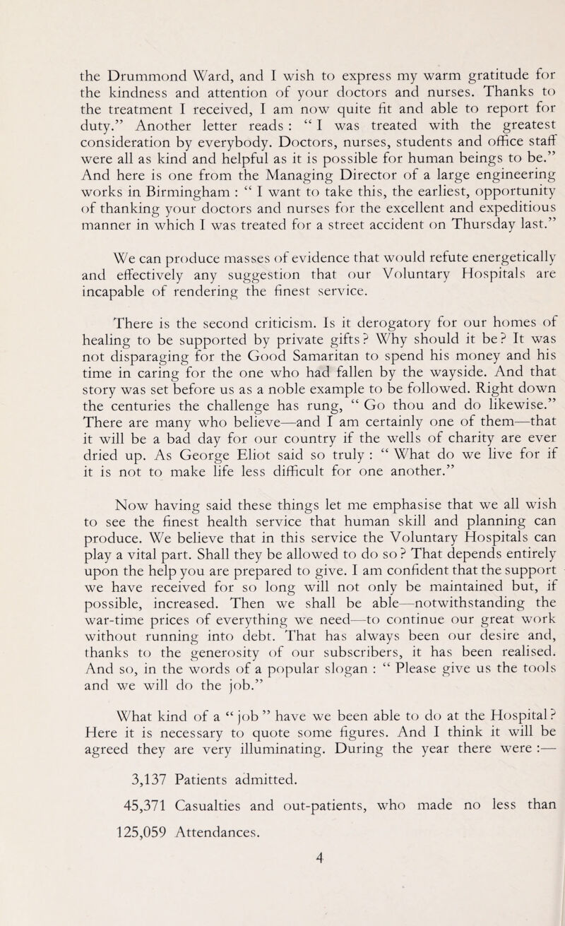 the Drummond Ward, and I wish to express my warm gratitude for the kindness and attention of your doctors and nurses. Thanks to the treatment I received, I am now quite lit and able to report for duty.” Another letter reads : “ I was treated with the greatest consideration by everybody. Doctors, nurses, students and office staff were all as kind and helpful as it is possible for human beings to be.” And here is one from the Managing Director of a large engineering works in Birmingham : “ I want to take this, the earliest, opportunity of thanking your doctors and nurses for the excellent and expeditious manner in which I was treated for a street accident on Thursday last.” We can produce masses of evidence that would refute energetically and effectively any suggestion that our Voluntary Hospitals are incapable of rendering the finest service. There is the second criticism. Is it derogatory for our homes of healing to be supported by private gifts? Why should it be? It was not disparaging for the Good Samaritan to spend his money and his time in caring for the one who had fallen by the wayside. And that story was set before us as a noble example to be followed. Right down the centuries the challenge has rung, “ Go thou and do likewise.” There are many who believe—and I am certainly one of them—that it will be a bad day for our country if the wells of charity are ever dried up. As George Eliot said so truly : “ What do we live for if it is not to make life less difficult for one another.” Now having said these things let me emphasise that we all wish to see the finest health service that human skill and planning can produce. We believe that in this service the Voluntary Hospitals can play a vital part. Shall they be allowed to do so ? That depends entirely upon the help you are prepared to give. I am confident that the support we have received for so long will not only be maintained but, if possible, increased. Then we shall be able—notwithstanding the war-time prices of everything we need—to continue our great work without running into debt. That has always been our desire and, thanks to the generosity of our subscribers, it has been realised. And so, in the words of a popular slogan : “ Please give us the tools and we will do the job.” What kind of a “ job ” have we been able to do at the Hospital? Here it is necessary to quote some figures. And I think it will be agreed they are very illuminating. During the year there were :— 3,137 Patients admitted. 45,371 Casualties and out-patients, who made no less than 125,059 Attendances.
