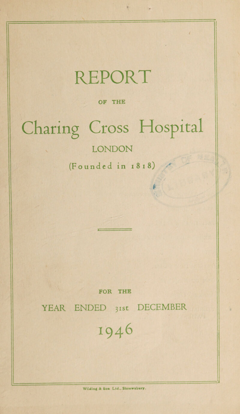 REPORT OF THE Charing Cross Hospital V LONDON (Founded in i 8 i 8) A ' . * FOR THE YEAR ENDED 31st DECEMBER I946 WiUin* & Son Ltd., 3hr*w»bnrr.