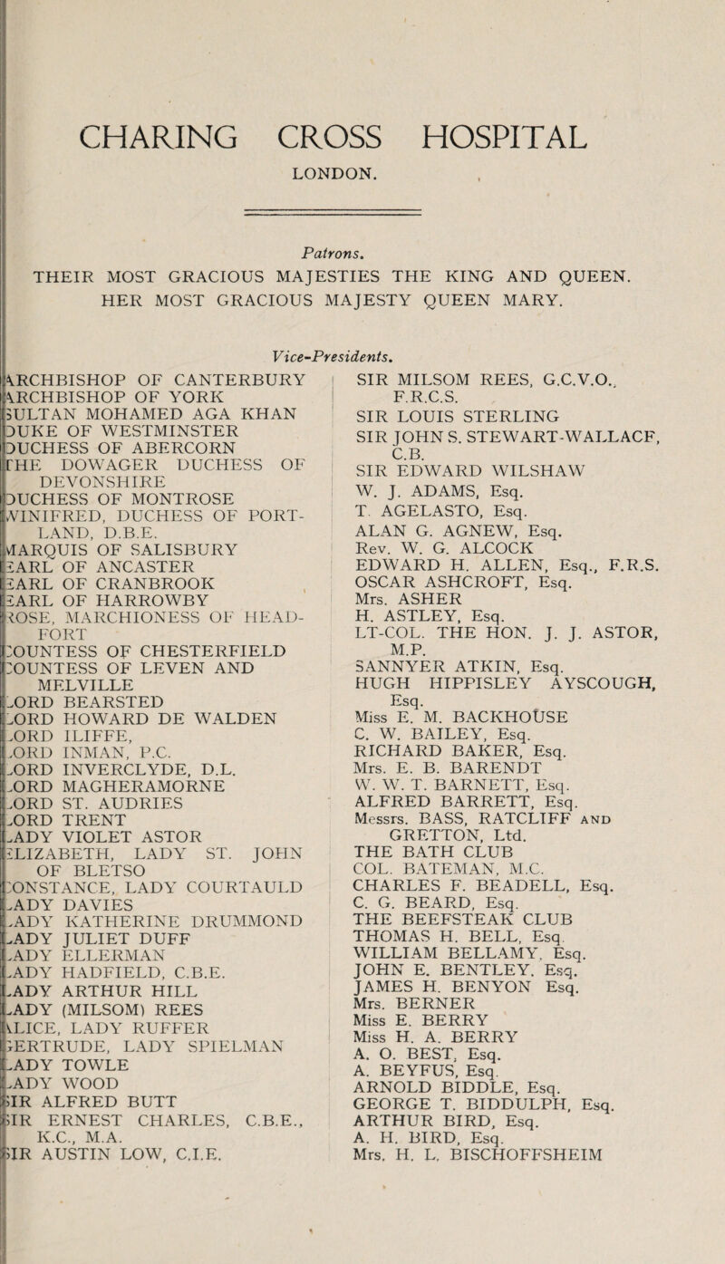 CHARING CROSS HOSPITAL LONDON. Patrons. THEIR MOST GRACIOUS MAJESTIES THE KING AND QUEEN. HER MOST GRACIOUS MAJESTY QUEEN MARY. Vice-Presidents. ARCHBISHOP OF CANTERBURY ARCHBISHOP OF YORK SULTAN MOHAMED AGA KHAN DUKE OF WESTMINSTER DUCHESS OF ABERCORN THE DOWAGER DUCHESS OF DEVONSHIRE DUCHESS OF MONTROSE WINIFRED, DUCHESS OF PORT¬ LAND, D.B.E. VIARQUIS OF SALISBURY SARL OF ANCASTER SARL OF CRANBROOK iSARL OF HARROWBY LOSE, MARCHIONESS OF HEAD- FORT POUNTESS OF CHESTERFIELD COUNTESS OF LEVEN AND MELVILLE DDRD BEARSTED X>RD HOWARD DE WALDEN vORD ILIFFE, >ORD INMAN, P.C. LORD INVERCLYDE, D.L. JDRD MAGHERAMORNE .ORD ST. AUDRIES JDRD TRENT .ADY VIOLET ASTOR ILIZABETH, LADY ST. JOHN OF BLETSO CONSTANCE, LADY COURTAULD CADY DAVIES LADY KATHERINE DRUMMOND LADY JULIET DUFF LADY ELLERMAN LADY HADFIELD, C.B.E. .ADY ARTHUR HILL .ADY (MILSOM) REES 'k.LICE, LADY RUFFER GERTRUDE, LADY SPIELMAN .ADY TOWLE LADY WOOD SIR ALFRED BUTT SIR ERNEST CHARLES, C.B.E., K.C., M.A. >IR AUSTIN LOW, C.I.E. SIR MILSOM REES, G.C.V.O., F.R.C.S. SIR LOUIS STERLING SIR JOHN S. STEWART-WALLACE, C.B. SIR EDWARD WILSHAW W. J. ADAMS, Esq. T. AGELASTO, Esq. ALAN G. AGNEW, Esq. Rev. W. G. ALCOCK EDWARD H. ALLEN, Esq., F.R.S. OSCAR ASHCROFT, Esq. Mrs. ASHER H. ASTLEY, Esq. LT-COL. THE HON. J. J. ASTOR, M.P. SANNYER ATKIN, Esq. HUGH HIPPISLEY AYSCOUGH, Esq. Miss E. M. BACKHOUSE C. W. BAILEY, Esq. RICHARD BAKER, Esq. Mrs. E. B. BARENDT W. W. T. BARNETT, Esq. ALFRED BARRETT, Esq. Messrs. BASS, RATCLIFF and GRETTON, Ltd. THE BATH CLUB COL. BATEMAN, M.C. CHARLES F. BEADELL, Esq. C. G. BEARD, Esq. THE BEEFSTEAK CLUB THOMAS H. BELL, Esq WILLIAM BELLAMY, Esq. JOHN E. BENTLEY. Esq. JAMES H. BENYON Esq. Mrs. BERNER Miss E. BERRY Miss H. A. BERRY A. O. BEST. Esq. A. BEYFUS, Esq. ARNOLD BIDDLE, Esq. GEORGE T. BIDDULPIT, Esq. ARTHUR BIRD, Esq. A. H. BIRD, Esq. Mrs. H. L. BISCHOFFSHEIM