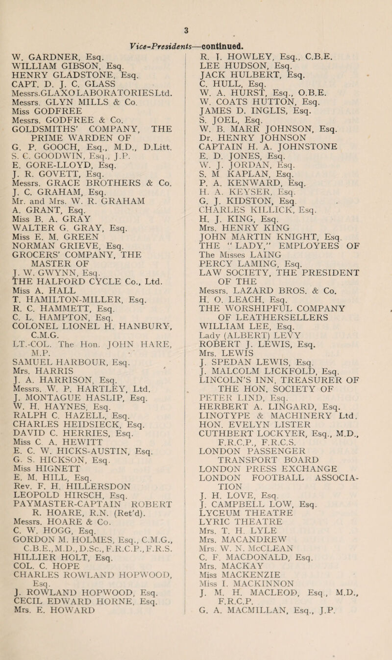 Vice-Presidents—continued. W. GARDNER, Esq. WILLIAM GIBSON, Esq. HENRY GLADSTONE, Esq. CAPT. D. J. C. GLASS Messrs.GLAXO LABORATORIES Ltd. Messrs. GLYN MILLS & Co. Miss GODFREE Messrs. GODFREE & Co. GOLDSMITHS' COMPANY, THE PRIME WARDEN OF G. P. GOOCH, Esq., M.D., D.Litt. S. C. GOODWIN, Esq., J.P. E. GORE-LLOYD, Esq. J. R. GOVETT, Esq. Messrs. GRACE BROTHERS & Co. J. C. GRAHAM, Esq. Mr. and Mrs. W. R. GRAHAM A. GRANT, Esq. Miss B. A. GRAY WALTER G. GRAY, Esq. Miss E. M. GREEN NORMAN GRIEVE, Esq. GROCERS’ COMPANY, THE MASTER OF J. W. GWYNN, Esq. THE HALFORD CYCLE Co., Ltd. Miss A. HALL T. HAMILTON-MILLER, Esq. R. C. HAMMETT, Esq. C. L. HAMPTON, Esq. COLONEL LIONEL H. HANBURY, C.M.G. LT.-COL. The Hon. JOHN HARE, M.P. SAMUEL HARBOUR, Esq. Mrs. HARRIS J. A. HARRISON. Esq. Messrs. W. P. HARTLEY, Ltd. J. MONTAGUE HASLIP, Esq. W. H. HAYNES, Esq. RALPH C. HAZELL, Esq. CHARLES HEIDSIECK, Esq. DAVID C. HERRIES, Esq. Miss C A. HEWITT E. C. W. HICKS-AUSTIN, Esq. G. S. HICKSON, Esq. Miss HIGNETT E. M. HILL, Esq. Rev. F. H. HILLERSDON LEOPOLD HIRSCH, Esq. PAYMASTER-CAPTAIN ROBERT R. HOARE, R.N. (Ret’d). Messrs. HOARE & Co. C. W. HOGG, Esq. GORDON M. HOLMES, Esq., C.M.G., C.B.E., M.D., D.Sc., F.R.C.P., F.R.S. HILLIER HOLT, Esq. COL. C. HOPE CHARLES ROWLAND HOPWOOD, Esq. J. ROWLAND HOPWOOD, Esq. CECIL EDWARD HORNE, Esq. Mrs. E. HOWARD R. T. HOWLEY, Esq., C.B.E. LEE HUDSON, Esq. JACK HULBERT, Esq. C. HULL, Esq. W. A. HURST, Esq., O.B.E. W. COATS HUTTON, Esq. JAMES D. INGLIS, Esq. S. JOEL, Esq. W. B. MARR JOHNSON, Esq. Dr. HENRY JOHNSON CAPTAIN H. A. JOHNSTONE E. D. JONES, Esq. W. J. JORDAN, Esq. S. M KAPLAN, Esq. P. A. KENWARD, Esq. H. A. KEYSER, Esq. G. J. KIDSTON, Esq. CHARLES KILLICK, Esq. H. J. KING, Esq. Mrs. HENRY KING JOHN MARTIN KNIGHT, Esq. THE “ LADY,” EMPLOYEES OF The Misses LAING PERCY LAMING, Esq. LAW SOCIETY, THE PRESIDENT OF THE Messrs. LAZARD BROS. & Co. H. O. LEACH. Esq. THE WORSHIPFUL COMPANY OF LEATHERSELLERS WILLIAM LEE, Esq. Lady (ALBERT) LEVY ROBERT J. LEWIS, Esq. Mrs. LEWIS J. SPED AN LEWIS, Esq. J. MALCOLM LICKFOLD, Esq. LINCOLN’S INN, TREASURER OF THE HON. SOCIETY OF PETER LIND, Esq. HERBERT A. LINGARD, Esq. LINOTYPE & MACHINERY Ltd. HON. EVELYN LISTER CUTHBERT LOCKYER, Esq., M.D., F.R.C.P., F.R.C.S. LONDON PASSENGER TRANSPORT BOARD LONDON PRESS EXCHANGE LONDON FOOTBALL ASSOCIA¬ TION J. H. LOVE, Esq. J. CAMPBELL LOW, Esq. LYCEUM THEATRE LYRIC THEATRE Mrs. T. H. LYLE Mrs. MAC ANDREW Mrs. W. N. McCLEAN C. F. MACDONALD, Esq. Mrs. MACK AY Miss MACKENZIE Miss I. MACKINNON J. M. H. MACLEOD, Esq, M.D., F.R.C.P. G. A. MACMILLAN, Esq., J.P.