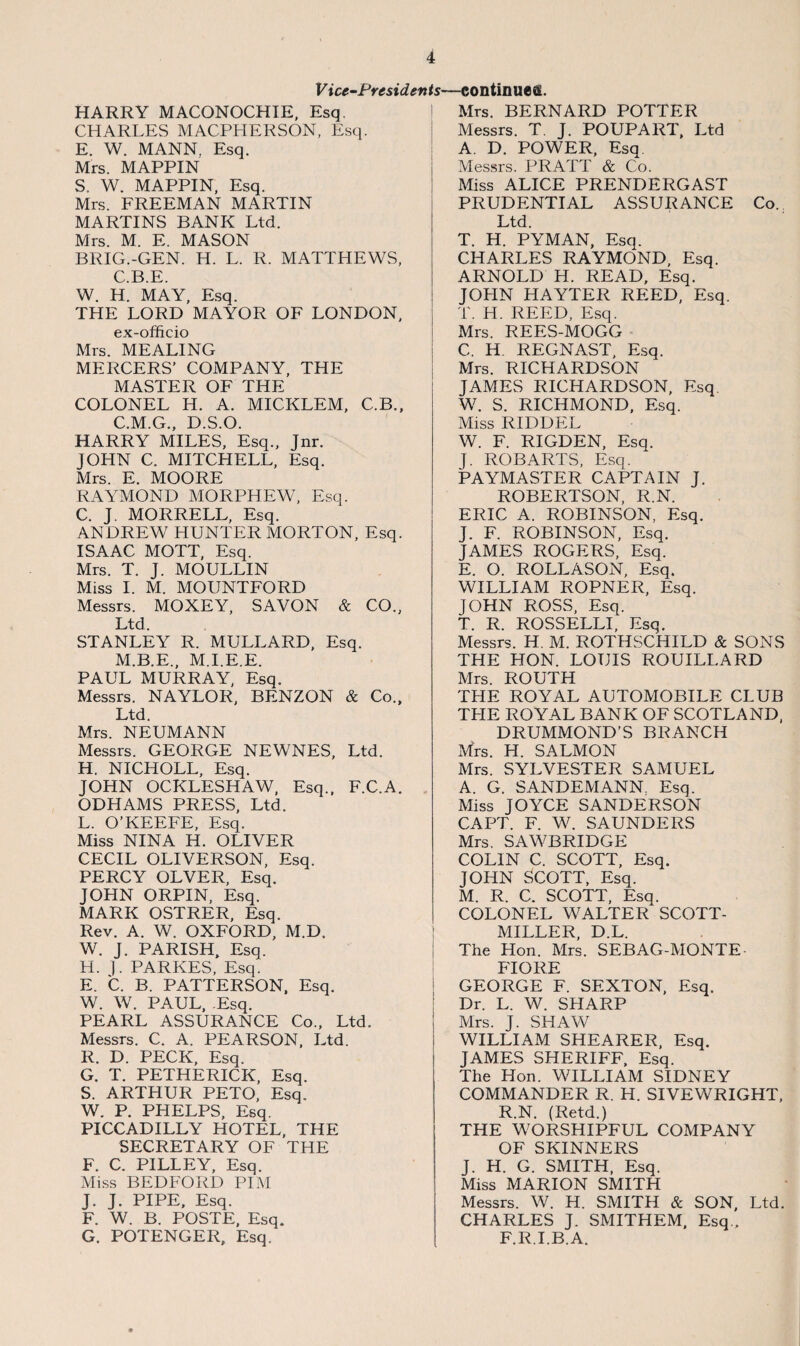 V ice-Presidertts- HARRY MACONOCHIE, Esq. CHARLES MACPHERSON, Esq. E. W. MANN. Esq. Mrs. MAPPIN S. W. MAPPIN, Esq. Mrs. FREEMAN MARTIN MARTINS BANK Ltd. Mrs. M. E. MASON BRIG.-GEN. H. L. R. MATTHEWS, C.B.E. W. H. MAY, Esq. THE LORD MAYOR OF LONDON, ex-officio Mrs. MEALING MERCERS’ COMPANY, THE MASTER OF THE COLONEL H. A. MICKLEM, C.B., C.M.G., D.S.O. HARRY MILES, Esq., Jnr. JOHN C. MITCHELL, Esq. Mrs. E. MOORE RAYMOND MORPHEW, Esq. C. J. MORRELL, Esq. ANDREW HUNTER MORTON, Esq. ISAAC MOTT, Esq. Mrs. T. J. MOULLIN Miss I. M. MOUNTFORD Messrs. MOXEY, SAVON & CO., Ltd. STANLEY R. MULLARD, Esq. M.B.E., M.I.E.E. PAUL MURRAY, Esq. Messrs. NAYLOR, BENZON & Co., Ltd. Mrs. NEUMANN Messrs. GEORGE NEWNES, Ltd. H. NICHOLL, Esq. JOHN OCKLESHAW, Esq., F.C.A. ODHAMS PRESS, Ltd. L. O’KEEFE, Esq. Miss NINA H. OLIVER CECIL OLIVERSON, Esq. PERCY OLVER, Esq. JOHN ORPIN, Esq. MARK OSTRER, Esq. Rev. A. W. OXFORD, M.D. W. J. PARISH, Esq. H. ]. PARKES, Esq. E. C. B. PATTERSON, Esq. W. W. PAUL, .Esq. PEARL ASSURANCE Co., Ltd. Messrs. C. A. PEARSON, Ltd. R. D. PECK, Esq. G. T. PETHERICK, Esq. S. ARTHUR PETO, Esq. W. P. PHELPS, Esq. PICCADILLY HOTEL, THE SECRETARY OF THE F. C. PILLEY, Esq. Miss BEDFORD PIM J. J. PIPE, Esq. F. W. B. POSTE, Esq. G. POTENGER, Esq. -continues. Mrs. BERNARD POTTER Messrs. T. J. POUPART, Ltd A. D. POWER, Esq Messrs. PRATT & Co. Miss ALICE PRENDERGAST PRUDENTIAL ASSURANCE Co. Ltd. T. H. PYMAN, Esq. CHARLES RAYMOND, Esq. ARNOLD H. READ, Esq. JOHN HAYTER REED, Esq. T. H. REED, Esq. Mrs. REES-MOGG C, H. REGNAST, Esq. Mrs. RICHARDSON JAMES RICHARDSON, Esq. W. S. RICHMOND, Esq. Miss RIDDEL W. F. RIGDEN, Esq. J. ROB ARTS, Esq. PAYMASTER CAPTAIN J. ROBERTSON, R.N. ERIC A. ROBINSON. Esq. J. F. ROBINSON, Esq. JAMES ROGERS, Esq. E. O. ROLLASON, Esq. WILLIAM ROPNER, Esq. JOHN ROSS, Esq. T. R. ROSSELLI, Esq. Messrs. H. M. ROTHSCHILD & SONS THE HON. LOUIS ROUILI.ARD Mrs. ROUTH THE ROYAL AUTOMOBILE CLUB TLIE ROYAL BANK OF SCOTLAND, DRUMMOND’S BRANCH Mrs. H. SALMON Mrs. SYLVESTER SAMUEL A. G. SANDEMANN. Esq. Miss JOYCE SANDERSON CAPT. F. W. SAUNDERS Mrs. SAWBRIDGE COLIN C. SCOTT, Esq. JOHN SCOTT, Esq. M. R. C. SCOTT, Esq. COLONEL WALTER SCOTT- MILLER, D.L. The Hon. Mrs. SEBAG-MONTE FIORE GEORGE F. SEXTON, Esq. Dr. L. W. SHARP Mrs. J. SHAW WILLIAM SHEARER, Esq. JAMES SHERIFF, Esq. The Hon. WILLIAM SIDNEY COMMANDER R. H. SIVEWRIGHT, R.N. (Retd.) THE WORSHIPFUL COMPANY OF SKINNERS J. H. G. SMITH, Esq. Miss MARION SMITH Messrs. W. H. SMITH & SON, Ltd. CHARLES J. SMITHEM, Esq , F.R.I.B.A.