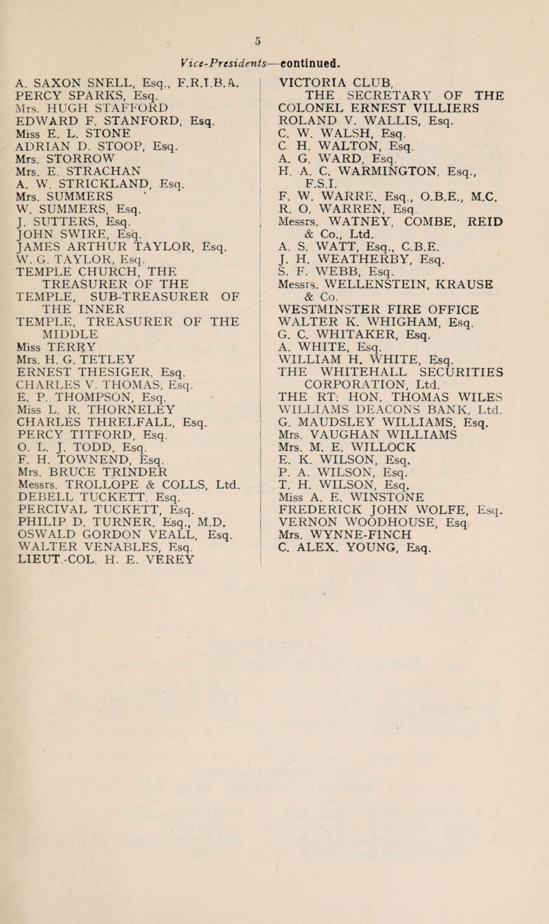 Vice-Presidents—continued. A. SAXON SNELL, Esq., F.R.I.B.A. PERCY SPARKS, Esq. Mrs. HUGH STAFFORD EDWARD F. STANFORD, Esq. Miss E. L. STONE ADRIAN D. STOOP, Esq. Mrs. STORROW Mrs. E. STRACHAN A. W. STRICKLAND, Esq. Mrs. SUMMERS W. SUMMERS, Esq. J. SUTTERS, Esq. JOHN SWIRE, Esq. JAMES ARTHUR TAYLOR, Esq. W. G. TAYLOR, Esq. TEMPLE CHURCH, THE TREASURER OF THE TEMPLE, SUB-TREASURER OF THE INNER TEMPLE, TREASURER OF THE MIDDLE Miss TERRY Mrs. H. G. TETLEY ERNEST THESIGER, Esq. CHARLES V. THOMAS, Esq. E. P. THOMPSON, Esq. Miss L. R. THORNELEY CHARLES THRELFALL, Esq. PERCY TITFORD, Esq. O. L. J. TODD, Esq. F. H. TOWNEND, Esq. Mrs. BRUCE TRINDER Messrs. TROLLOPE & COLLS, Ltd. DEBELL TUCKETT. Esq. PERCIVAL TUCKETT, Esq. PHILIP D. TURNER. Esq., M.D. OSWALD GORDON VEALL, Esq. WALTER VENABLES, Esq. LIEUT. COL. H. E. VEREY VICTORIA CLUB, THE SECRETARY OF THE COLONEL ERNEST VILLIERS ROLAND V. WALLIS, Esq. C. W. WALSH, Esq. C H. WALTON, Esq. A. G. WARD, Esq. H. A. C. WARMINGTON. Esq., F.S.I. F. W. WARRE, Esq., O.B.E., M.C. R. O. WARREN, Esq. Messrs. WATNEY, COMBE, REID & Co., Ltd. A. S. WATT, Esq., C.B.E. J. H. WEATHERBY, Esq. S. F. WEBB, Esq. Messrs. WELLENSTEIN, KRAUSE & Co. WESTMINSTER FIRE OFFICE WALTER K. WHIGHAM, Esq. G. C. WHITAKER, Esq. A. WHITE, Esq. WILLIAM H. WHITE, Esq. THE WHITEHALL SECURITIES CORPORATION, Ltd. THE RT. HON. THOMAS WILES WILLIAMS DEACONS BANK, Ltd. G. MAUDSLEY WILLIAMS, Esq. Mrs. VAUGHAN WILLIAMS Mrs. M. E. WILLOCK E. K. WILSON, Esq. P. A. WILSON, Esq. T. H. WILSON, Esq. Miss A. E. WINSTONE FREDERICK JOHN WOLFE, Esq. VERNON WOODHOUSE, Esq Mrs. WYNNE-FINCH C. ALEX. YOUNG, Esq.