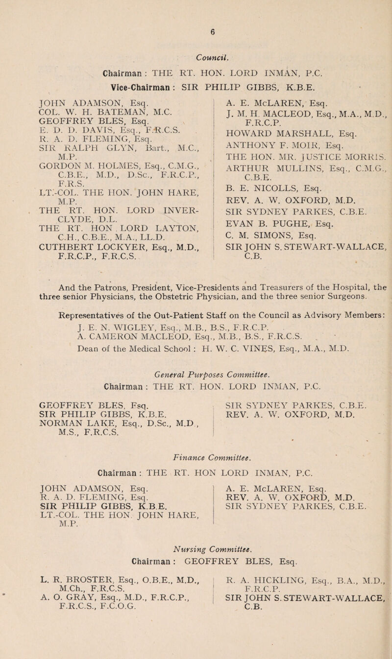 Council. Chairman : THE RT. HON. LORD INMAN, P.C. Vice-Chairman : SIR PHILIP GIBBS, K.B.E. JOHN ADAMSON, Esq. COL. W. H. BATEMAN, M.C. GEOFFREY BLES, Esq. E. D. D. DAVIS, Esq., F.R.C.S. R. A. D. FLEMING, Esq. SIR RALPH GLYN, Bart., M.C., M.P. GORDON M. HOLMES, Esq., C.M.G., C.B.E., M.D., D.Sc., F.R.C.P., F.R.S. LT.'-COL. THE HON. JOHN HARE, M.P. THE RT. HON. LORD INVER- CLATDE, D.L. THE RT. HON . LORD LAYTON, C.H., C.B.E., M.A., LL.D. CUTHBERT LOCKYER, Esq., M.D., F.R.C.P., F.R.C.S. A. E. McLaren, Esq. J. M. IT. MACLEOD, Esq., M.A., M.D., F.R.C.P. HOWARD MARSHALL, Esq. i ANTHONY F. MOIR, Esq. ! THE HON. MR. JUSTICE MORRIS. ARTHUR MULLINS, Esq., C.M.G., C.B.E. B. E. NICOLLS, Esq. REV. A. W. OXFORD, M.D. SIR SYDNEY PARKES, C.B.E. EVAN B. PUGHE, Esq. C. M. SIMONS, Esq. SIR JOHN S. STEWART-WALLACE, C.B. And the Patrons, President, Vice-Presidents and Treasurers of the Hospital, the three senior Physicians, the Obstetric Physician, and the three senior Surgeons. Representatives of the Out-Patient Staff on the Council as Advisory Members: J. E. N. WIGLEY, Esq., M.B., B.S., F.R.C.P. A. CAMERON MACLEOD, Esq., M.B., B.S., F.R.C.S. Dean of the Medical School : H. W. C. VINES, Esq., M.A., M.D. General Purposes Committee. Chairman : THE RT. HON. LORD INMAN, P.C. GEOFFREY BLES, Fsq. SIR SYDNEY PARKES, C.B.E. SIR PHILIP GIBBS, K.B.E. REV. A. W. OXFORD, M.D. NORMAN LAKE, Esq., D.Sc., M.D., M.S., F.R.C.S. Finance Committee. Chairman : THE RT. HON LORD INMAN, P.C. JOHN ADAMSON, Esq. R. A. D. FLEMING, Esq. SIR PHILIP GIBBS, K.B.E. LT.-COL. THE HON JOHN HARE, M.P. A. E. McLaren, Esq. REV. A. W. OXFORD, M.D. SIR SYDNEY PARKES, C.B.E. Nursing Committee. Chairman : GEOFFREY BLES, Esq. L. R. BROSTER, Esq., O.B.E., M.D., M.Ch., F.R.C.S. A. O. GRAY, Esq., M.D., F.R.C.P., F.R.C.S., F.C.O.G. R. A. HICKLING, Esq., B.A., M.D., F.R.C.P. SIR JOHN S.STEWART-WALLACE, C.B.