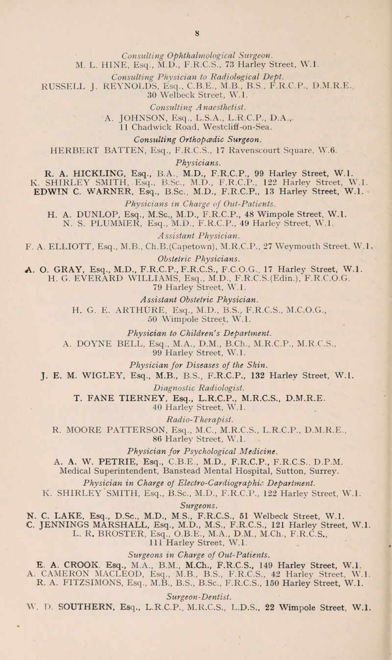 Consulting OphthalmQlogical Surgeon. M. L. HINE, Esq., M.D., F.R.C.S., 73 Harley Street, W.l. Consulting Physician to Radiological Dept. RUSSELL J. REYNOLDS, Esq., C.B.E., M.B., B.S., F.R.C.P., D.M.R.E., 30 Welbeck Street, W.L Consulting A naesthetist. A. JOHNSON, Esq., L.S.A., L.R.C.P., D.A., 11 Chadwick Road, Westcliff-on-Sea. Consulting Orthopcedic Surgeon. HERBERT BATTEN, Esq., F.R.C.S., 17 Ravenscourt Square, W.6. Physicians. R. A. HICKLING, Esq., B.A., M.D., F.R.C.P., 99 Harley Street, W.L K. SHIRLEY SMITH, Esq., B.Sc., M.D., F.R.C.P., 122 Harlev Street, W.L EDWIN C. WARNER, Esq., B.Sc., M.D., F.R.C.P., 13 Harley Street, W.L Physicians in Charge of Out-Patients. H. A. DUNLOP, Esq., M.Sc., M.D., F.R.C.P., 48 Wimpole Street, W.L N. S. PLUMMER, Esq., M.D., F.R.C.P., 49 Harley Street, W.L Assistant Physician. F. A. ELLIOTT, Esq., M.B., Ch.B.(Capetown), M.R.C.P., 27 Weymouth Street, W.L Obstetric Physicians. A. O. GRAY, Esq., M.D., F.R.C.P., F.R.C.S., F.C.O.G., 17 Harley Street, W.L H. G. EVERARD WILLIAMS, Esq., M.D., F.R.C.SJEdm.), F.R.C.O.G. 79 Harley Street, W.l. Assistant Obstetric Physician. H. G. E. ARTHURE, Esq., M.D., B.S., F.R.C.S., M.C.O.G., 50 Wimpole Street, W.L Physician to Children’s Department. A. DOYNE BELL, Esq., M.A., D.M., B.Ch., M.R.C.P., M.R.C.S., 99 Harley Street, W.L Physician for Diseases of the Skin. J. E. M. WIGLEY, Esq., M.B., B.S., F.R.C.P., 132 Harley Street, W.L Diagnostic Radiologist. T. FANE TIERNEY, Esq., L.R.C.P., M.R.C.S., D.M.R.E. 40 Harley Street, W.L Radio-Therapist. R. MOORE PATTERSON, Esq., M.C., M.R.C.S., L.R.C.P., D.M.R.E., 86 Harley Street, W.l. Physician for Psychological Medicine. A. A. W. PETRIE, Esq., C.B.E., M.D., F.R.C.P., F.R.C.S., D.P.M. Medical Superintendent, Banstead Mental Hospital, Sutton, Surrey. Physician in Charge of Electro-Cardiographic, Department. K. SHIRLEY'SMITH, Esq., B.Sc., M.D., F.R.C.P., 122 Harley Street, W.l. Surgeons. N. C. LAKE, Esq., D.Sc., M.D., M S., F.R.C.S., 51 Welbeck Street, W.L C. JENNINGS MARSHALL, Esq., M.D., M.S., F.R.C.S., 121 Harley Street, W.L L. R. BROSTER, Esq., O.B.E., M.A., D M., M.Ch., F.R.C.S., 111 Harley Street, W.L Surgeons in Charge of Out-Patients. E. A. CROOK, Esq., M.A., B.M., M.Ch., F.R.C.S., 149 Harlev Street, W.L A. CAMERON MACLEOD, Esq., M.B., B.S., F.R.C.S., 42 Harley Street, W.L R. A. FITZSIMONS, Esq., M.B., B.S., B.Sc., F.R.C.S., 150 Harley Street, W.L Surgeon -Dentist. W. D. SOUTHERN, Esq., L.R.C.P., M.R.C.S., L.D.S., 22 Wimpole Street, W.L