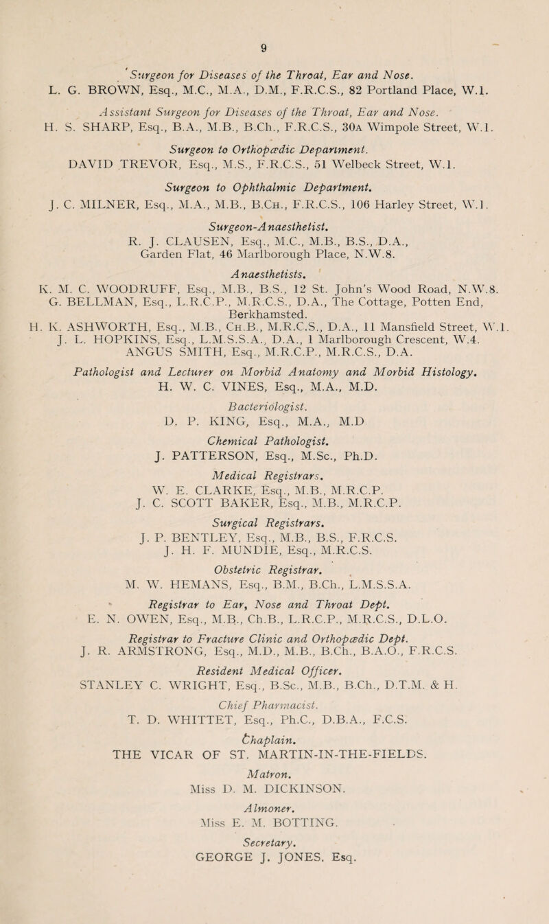 Surgeon for Diseases of the Throat, Ear and Nose. L. G. BROWN, Esq., M.C., M.A., D.M., F.R.C.S., 82 Portland Place, W.l. Assistant Surgeon for Diseases of the Throat, Ear and Nose. H. S. SHARP, Esq., B.A., M.B., B.Ch., F.R.C.S., 30a Wimpole Street, W.l. Surgeon to Orthopcedic Department. DAVID TREVOR, Esq., M.S., F.R.C.S., 51 Welbeck Street, W.l. Surgeon to Ophthalmic Department. J. C. MILNER, Esq., M.A., M.B., B.Ch., F.R.C.S., 106 Harley Street, W.l. Surgeon-A naesthetist. R. J. CLAUSEN, Esq., M.C., M.B., B.S., D.A., Garden Flat, 46 Marlborough Place, N.W.8. Anaesthetists. K. M. C. WOODRUFF, Esq., M.B., B.S., 12 St. John’s Wood Road, N.W.8. G. BELLMAN, Esq., L.R.C.P., M.R.C.S., D.A., The Cottage, Potten End, Berkhamsted. H. K. ASHWORTH, Esq., M.B., Ch.B., M.R.C.S., D.A., 11 Mansfield Street, W.L J. L. HOPKINS, Esq., L.M.S.S.A., D.A., 1 Marlborough Crescent, W.4. ANGUS SMITH, Esq., M.R.C.P., M.R.C.S., D.A. Pathologist and Lecturer on Morbid Anatomy and Morbid Histology. H. W. C. VINES, Esq., M.A., M.D. Bacteriologist. D. P. KING, Esq., M.A., M.D Chemical Pathologist. J. PATTERSON, Esq., M.Sc., Ph.D. Medical Registrars. W. E. CLARKE, Esq., M.B., M.R.C.P. J. C. SCOTT BAKER, Esq., M.B., M.R.C.P. Surgical Registrars. J. P. BENTLEY, Esq., M.B., B.S., F.R.C.S. J. H. F. MUNDIE, Esq., M.R.C.S. Obstetric Registrar. M. W. HEMANS, Esq., B.M., B.Ch., L.M.S.S.A. Registrar to Ear, Nose and Throat Dept. E. N. OWEN, Esq., M.B., Ch.B., L.R.C.P., M.R.C.S., D.L.O. Registrar to Fracture Clinic and Orthopcedic Dept. J. R. ARMSTRONG, Esq., M.D., M.B., B.Ch., B.A.O., F.R.C.S. Resident Medical Officer. STANLEY C. WRIGHT, Esq., B.Sc., M.B., B.Ch., D.T.M. & H. Chief Pharmacist. T. D. WHITTET, Esq., Ph.C., D.B.A., F.C.S. thaplain. THE VICAR OF ST. MARTIN-IN-THE-FIELDS. Matron. Miss D. M. DICKINSON. Almoner. Miss E. M. BOTTING. Secretary. GEORGE J. JONES. Esq.