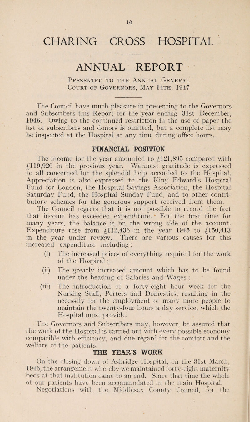 CHARING CROSS HOSPITAL ANNUAL REPORT Presented to the Annual General Court of Governors, May 14th, 1947 The Council have much pleasure in presenting to the Governors and Subscribers this Report for the year ending 31st December, 1946. Owing to the continued restriction in the use of paper the list of subscribers and donors is omitted, but a complete list may be inspected at the Hospital at any time during office hours. FINANCIAL POSITION The income for the year amounted to £121,895 compared with £119,920 in the previous year. Warmest gratitude is expressed to all concerned for the splendid help accorded to the Hospital. Appreciation is also expressed to the King Edward’s Hospital Fund for London, the Hospital Savings Association, the Hospital Saturday Fund, the Hospital Sunday Fund, and to other contri¬ butory schemes for the generous support received from them. The Council regrets that it is not possible to record the fact that income has exceeded expenditure. * For the first time for many years, the balance is on the wrong side of the account. Expenditure rose from £112,436 in the year 1945 to £150,413 in the year under review. There are various causes for this increased expenditure including : (i) The increased prices of everything required for the work of the Hospital ; (ii) The greatly increased amount which has to be found under the heading of Salaries and Wages ; (iii) The introduction of a forty-eight hour week for the Nursing Staff, Porters and Domestics, resulting in the necessity for the employment of many more people to maintain the twenty-four hours a day service, which the Hospital must provide. The Governors and Subscribers may, however, be assured that the work of the Hospital is carried out with every possible economy compatible with efficiency, and due regard for the comfort and the welfare of the patients. THE YEAR’S WORK On the closing down of Ashridge Hospital, on the 31st March, 1946, the arrangement whereby we maintained forty-eight maternity beds at that institution came to an end. Since that time the whole of our patients have been accommodated in the main Hospital. Negotiations with the Middlesex County Council, for the