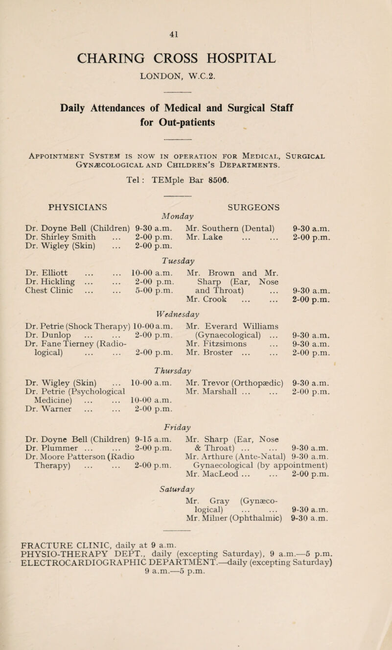 CHARING CROSS HOSPITAL LONDON, W.C.2. Daily Attendances of Medical and Surgical Staff for Out-patients Appointment System is now in operation for Medical, Surgical Gynecological and Children’s Departments. Tel : TEMple Bar 8506. PHYSICIANS Dr. Doyne Bell (Children) Dr. Shirley Smith Dr. Wigley (Skin) SURGEONS Monday 9-30 a.m. 2-00 p.m. 2-00 p.m. Mr. Southern (Dental) Mr. Lake Dr. Elliott Dr. Hickling Chest Clinic Tuesday 10-00 a.m. Mr. Brown and Mr. 2-00 p.m. Sharp (Ear, Nose 5-00 p.m. and Throat) Mr. Crook 9-30 a.m. 2-00 p.m. 9-30 a.m. 2-00 p.m. Wednesday Dr. Petrie (Shock Therapy) 10-00 a.m. Dr. Dunlop ... ... 2-00 p.m. Dr. Fane Tierney (Radio¬ logical) ... ... 2-00 p.m. Mr. Everard Williams (Gynaecological) ... Mr. Fitzsimons Mr. Broster ... 9-30 a.m. 9-30 a.m. 2-00 p.m. Thursday Dr. Wigley (Skin) ... 10-00 a.m. Mr. Trevor (Orthopaedic) 9-30 a.m. Dr. Petrie (Psychological Mr. Marshall ... ... 2-00 p.m. Medicine) ... ... 10-00 a.m. Dr. Warner ... ... 2-00 p.m. Friday Dr. Doyne Bell (Children) 9-15 a.m. Dr. Plummer ... ... 2-00 p.m. Dr. Moore Patterson (Radio Therapy) ... ... 2-00 p.m. Mr. Sharp (Ear, Nose & Throat) ... ... 9-30 a.m. Mr. Arthure (Ante-Natal) 9-30 a.m. Gynaecological (by appointment) Mr. MacLeod ... ... 2-00 p.m. Saturday Mr. Gray (Gynaeco¬ logical) ... ... 9-30 a.m. Mr. Milner (Ophthalmic) 9-30 a.m. FRACTURE CLINIC, daily at 9 a.m. PHYSIO-THERAPY DEPT., daily (excepting Saturday), 9 a.m.—5 p.m. ELECTROCARDIOGRAPHIC DEPARTMENT.—daily (excepting Saturday) 9 a.m.—5 p.m.