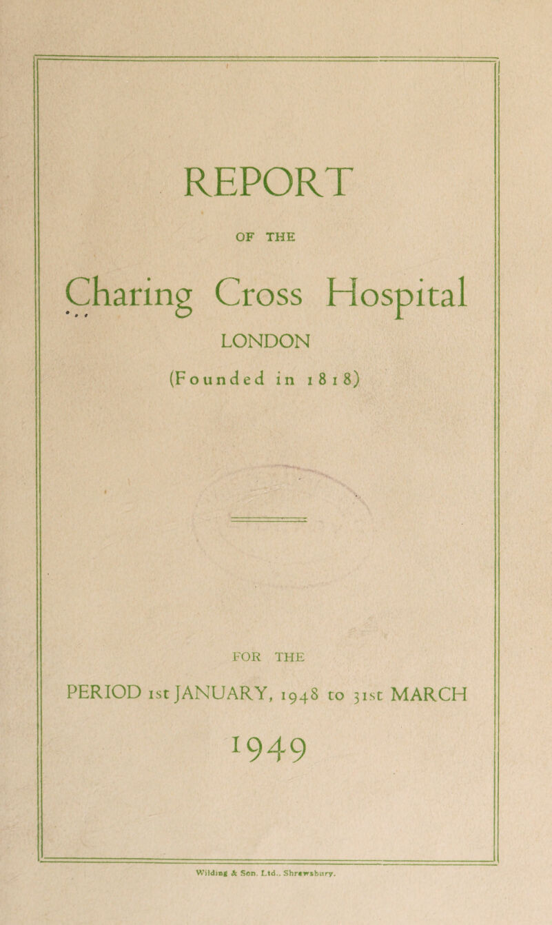 REPORT OF THE Charing Cross Hospital LONDON (Founded in j 8 1 8) FOR THE PERIOD ist JANUARY, 1948 to 31st MARCH 1949 Wilding & Son. Ltd.. Shrewsbury.