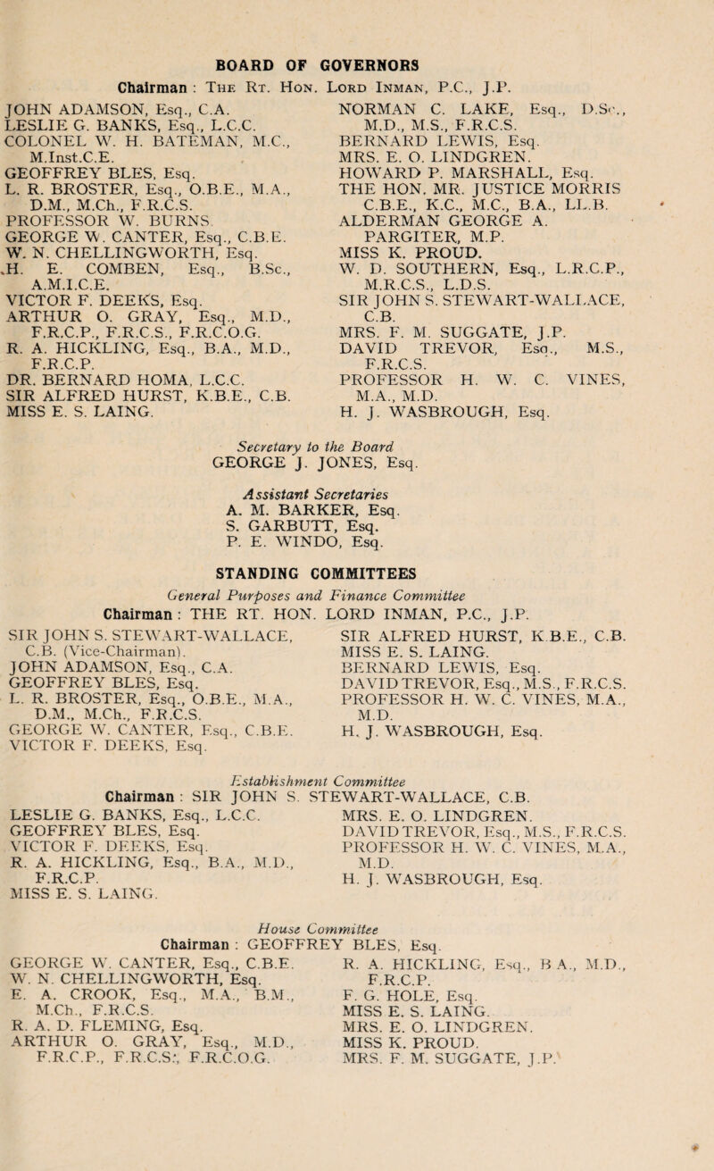 BOARD OF GOVERNORS Chairman : The Rt. Hon. Lord Inman, P.C., J.P. JOHN ADAMSON, Esq., C.A. LESLIE G. BANKS, Esq., L.C.C. COLONEL W. H. BATEMAN, M.C., M.Inst.C.E. GEOFFREY BLES, Esq. L. R. BROSTER, Esq., O.B.E., M.A., D.M., M.Ch., F.R.C.S. PROFESSOR W. BURNS GEORGE W. CANTER, Esq., C.B.E. W. N. CHELLINGWORTH, Esq. .H. E. COMBEN, Esq., B.Sc., A.M.I.C.E. VICTOR F. DEEKS, Esq. ARTHUR O. GRAY, Esq., M.D., F.R.C.P., F.R.C.S., F.R.C.O.G. R. A. HICKLING, Esq., B.A., M.D., F.R.C.P. DR. BERNARD HOMA, L.C.C. SIR ALFRED HURST, K.B.E., C.B. MISS E. S. LAING. NORMAN C. LAKE, Esq., D.S<\, M.D., M.S., F.R.C.S. BERNARD LEWIS, Esq. MRS. E. O. LINDGREN. HOWARD P. MARSHALL, Esq. THE HON. MR. JUSTICE MORRIS C.B.E., K.C., M.C., B.A., LL.B. ALDERMAN GEORGE A. PARGITER, M.P. MISS K. PROUD. W. D. SOUTHERN, Esq., L.R.C.P., M.R.C.S., L.D.S. SIR JOHN S. STEW ART-WALL ACE, C B MRS. F. M. SUGGATE, J.P. DAVID TREVOR, Esq., M.S., F R C S PROFESSOR H. W. C. VINES, M.A., M.D. H. J. WASBROUGH, Esq. Secretary to the Board GEORGE J. JONES, Esq. A ssistant Secretaries A. M. BARKER, Esq S. GARBUTT, Esq. P. E. WINDO, Esq. STANDING COMMITTEES General Purposes and Finance Committee Chairman: THE RT. HON. SIR JOHN S. STEWART-WALL ACE, C.B. (Vice-Chairman). JOHN ADAMSON, Esq., C.A. GEOFFREY BLES, Esq. L. R. BROSTER, Esq., O.B.E., M.A., D.M., M.Ch., F.R.C.S. GEORGE W. CANTER, Esq., C.B.E. VICTOR F. DEEKS, Esq. LORD INMAN, P.C., J.P. SIR ALFRED HURST, K.B.E., C.B. MISS E. S. LAING. BERNARD LEWIS, Esq. DAVID TREVOR, Esq., M.S., F.R.C.S. PROFESSOR H. W. C. VINES. M.A., M.D. H. J. WASBROUGH, Esq. Establishment Committee Chairman : SIR JOHN S LESLIE G. BANKS, Esq., L.C.C. GEOFFREY BLES, Esq. VICTOR F. DEEKS, Esq. R. A. HICKLING, Esq., B.A., M.D., F.R.C.P. MISS E. S. LAING. STEWART-WALLACE, C.B. MRS. E. O. LINDGREN. DAVID TREVOR, Esq., M.S., F.R.C.S. PROFESSOR H. W. C. VINES, M.A., M.D. H. J. WASBROUGH, Esq. House Committee Chairman : GEOFFREY BLES, Esq. GEORGE W. CANTER, Esq., C.B.E. W. N. CHELLINGWORTH, Esq. E. A. CROOK, Esq., M.A., B.M., M.Ch., F.R.C.S. R. A. D. FLEMING, Esq. ARTHUR O. GRAY, Esq., M.D., F.R.C.P., F.R.C.S:, F.R.C.O.G. R. A. HICKLING, Esq., B A., M.D., F.R.C.P. F. G. HOLE, Esq. MISS E. S. LAING. MRS. E. O. LINDGREN. MISS K. PROUD. MRS. F. M. SUGGATE, J.P.''