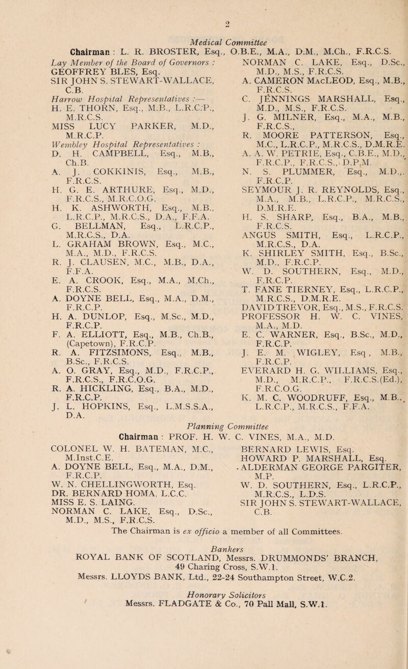 Medical Committee Chairman : L. R. BROSTER, Esq., Lay Member of the Board of Governors : GEOFFREY BLES, Esq. SIR JOHN S. STEWART-WALLACE, C.B. Harrow Hospital Representatives :— H. E. THORN, Esq., M.B., L.R.C.P., M.R.C.S. MISS LUCY PARKER, M.D., M.R.C.P. Wembley Hospital Representatives : D. H. CAMPBELL, Esq., M.B., Ch.B. A. J. COKKINIS, Esq., M.B., F.R.C.S. H. G. E. ARTHURE, Esq., M.D., F.R.C.S., M.R.C.O.G. H. K. ASHWORTH, Esq., M.B., L.R.C.P., M.R.C.S., D.A., F.F.A. G. BELLMAN, Esq ., L. R.C.P., M.R.C.S., D.A. L. GRAHAM BROWN , Esq. , M.C., M.A., M.D., F.R.C.S. R. T. CLAUSEN, M.C., M.B. , D.A., F.F.A. E. A. CROOK, Esq., M.A., M.Ch., F.R.C.S. A. DOYNE BELL, Esq. , M.A. , D.M., F.R.C.P. H. A. DUNLOP, Esq., M.Sc. , M.D., F.R.C.P. F. A. ELLIOTT, Esq., M.B., Ch.B., (Capetown), F.R.C.P. R. A. FITZSIMONS, Esq., M.B., B.Sc., F.R.C.S. A. O. GRAY, Esq., M. D„ F. R.C.P., F.R.C.S., F.R.C.O.G. R. A. HICKLING, Esq. , B.A. , M.D., F.R.C.P. J- L. HOPKINS, Esq. , L.M .S.S.A., D.A. O.B.E., M.A., D.M., M.Ch., F.R.C.S. NORMAN C. LAKE, Esq., D.Sc., M.D., M.S., F.R.C.S. A. CAMERON MacLEOD, Esq., M.B., F.R.C.S. C. JENNINGS MARSHALL, Esq., M.D., M.S., F.R.C.S. J. G. MILNER, Esq., M.A., M.B., F R C S R. MOORE PATTERSON, Esq., M.C., L.R.C.P., M.R.C.S., D.M.R.E. A. A. W. PETRIE, Esq., C.B.E., M.L>„ F.R.C.P., F.R.C.S., D.P.M. N. S. PLUMMER, Esq., M.D.,. F.R.C.P. SEYMOUR J. R. REYNOLDS, Esq., M.A., M.B., L.R.C.P., M.R.C.S., D.M.R.E. FI. S. SHARP, Esq., B.A., M.B., F.R.C.S. ANGUS SMITH, Esq., L.R.C.P., M.R.C.S., D.A. K. SHIRLEY SMITH, Esq., B.Sc., M.D., F.R.C.P. W. D. SOUTHERN, Esq., M.D., F.R.C.P. T. FANE TIERNEY, Esq., L.R.C.P., M.R.C.S., D.M.R.E. DAVID TREVOR, Esq., M.S., F.R.C.S. PROFESSOR H. W. C. VINES, M.A., M.D. E. C. WARNER, Esq., B.Sc., M.D., F.R.C.P. J. E. M. WIGLEY, Esq, M.B., F.R.C.P. EVERARD H. G. WILLIAMS, Esq., M.D., M.R.C.P., F.R.C.S.(Ed.), F.R.C.O.G. K. M. C. WOODRUFF, Esq., M.B., L.R.C.P., M.R.C.S., F.F.A. Planning Committee Chairman : PROF. H. W. C. VINES, M.A., M.D. COLONEL W. H. BATEMAN, M.C., M.Inst.C.E. A. DOYNE BELL, Esq., M.A., D.M., F.R.C.P. W. N. CHELLINGWORTH, Esq. DR. BERNARD HOMA. L.C.C. MISS E. S. LAING. NORMAN C. LAKE, Esq., D.Sc., M.D., M.S., F.R.C.S. The Chairman is ex officio BERNARD LEWIS, Esq. HOWARD P. MARSHALL, Esq. * ALDERMAN GEORGE PARGITER, M.P. W. D. SOUTHERN, Esq., L.R.C.P., M.R.C.S., L.D.S. SIR JOHN S. STEWART-WALLACE, C.B. member of all Committees. J5 Ufl €■ ¥ S ROYAL BANK OF SCOTLAND, Messrs. DRUMMONDS’ BRANCH, 49 Charing Cross, S.W.l. Messrs. LLOYDS BANK, Ltd., 22-24 Southampton Street, W.C.2. Honorary Solicitors Messrs. FLADGATE & Co., 70 Pall Mall, S.W.l.