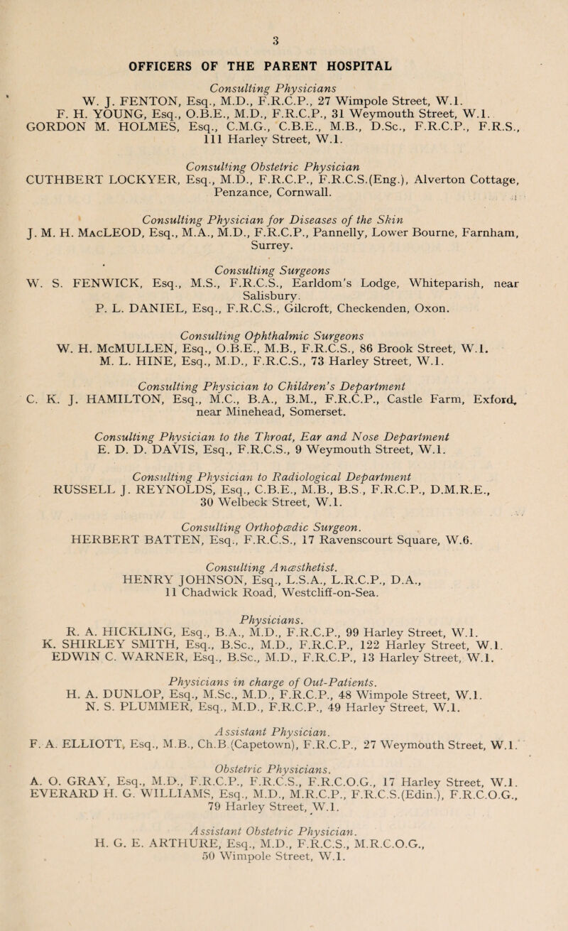 OFFICERS OF THE PARENT HOSPITAL Consulting Physicians W. J. FENTON, Esq., M.D., F.R.C.P., 27 Wimpole Street, W.l. F. H. YOUNG, Esq., O.B.E., M.D., F.R.C.P., 31 Weymouth Street, W.l. GORDON M. HOLMES, Esq., C.M.G., C.B.E., M.B., D.Sc., F.R.C.P., F.R.S., 111 Harley Street, W.l. Consulting Obstetric Physician CUTHBERT LOCKYER, Esq., M.D., F.R.C.P., F.R.C.S.(Eng.), Alverton Cottage, Penzance, Cornwall. Consulting Physician for Diseases of the Skin J. M. H. MacLEOD, Esq., M.A., M.D., F.R.C.P., Pannelly, Lower Bourne, Farnham, Surrey. Consulting Surgeons W. S. FENWICK, Esq., M.S., F.R.C.S., Earldom's Lodge, Whiteparish, near Salisbury. P. L. DANIEL, Esq., F.R.C.S., Gilcroft, Checkenden, Oxon. Consulting Ophthalmic Surgeons W. H. McMULLEN, Esq., O.B.E., M.B., F.R.C.S., 86 Brook Street, W.L M. L. HINE, Esq., M.D., F.R.C.S., 73 Harley Street, W.L Consulting Physician to Children's Department C. K. J. HAMILTON, Esq., M.C., B.A., B.M., F.R.C.P., Castle Farm, Exford, near Minehead, Somerset. Consulting Physician to the Throat, Ear and Nose Department E. D. D. DAVIS, Esq., F.R.C.S., 9 Weymouth Street, W.L Consulting Physician to Radiological Department RUSSELL J. REYNOLDS, Esq., C.B.E., M.B., B.S , F.R.C.P., D.M.R.E., 30 Welbeck Street, W.L Consulting Orthopcedic Surgeon. HERBERT BATTEN, Esq., F.R.C.S., 17 Ravenscourt Square, W.6. Consulting Ancesthetist. HENRY JOHNSON, Esq., L.S.A., L.R.C.P., D.A., 11 Chadwick Road, Westcliff-on-Sea. Physicians R. A. HICKLING, Esq., B.A., M.D., F.R.C.P., 99 Harley Street, W.L K. SHIRLEY SMITH, Esq., B.Sc., M.D., F.R.C.P., 122 Harley Street, W.L EDWIN C. WARNER, Esq., B.Sc., M.D., F.R.C.P., 13 Harley Street, W.L Physicians in charge of Out-Patients. H. A. DUNLOP, Esq., M.Sc., M.D., F.R.C.P., 48 Wimpole Street, W.L N. S. PLUMMER, Esq., M.D., F.R.C.P., 49 Harley Street, W.l. Assistant Physician. F. A. ELLIOTT, Esq., M.B., Ch.B (Capetown), F.R.C.P., 27 Weymouth Street, W.l. Obstetric Physicians. A. O. GRAY, Esq., M.D., F.R.C.P., F.R.C.S., F.R.C.O.G., 17 Harley Street, W.l. EVERARD H. G. WILLIAMS, Esq., M.D., M.R.C.P., F.R.C.SJEdin.), F.R.C.O.G., 79 Harley Street, W.L Assistant Obstetric Physician. H. G. E. ARTHURE, Esq., M.D., F.R.C.S., M.R.C.O.G., 50 Wimpole Street, W.l.