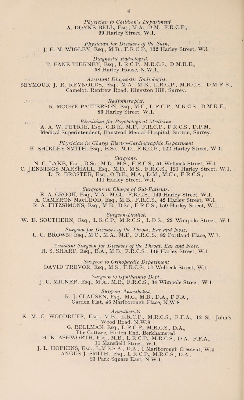 Physician to Children’s Department A. DOYNE BELL, Esq., M.A., D.M., F.R.C.P., 99 Harley Street, W.l, Physician for Diseases of the Skin. J. E. 1V1. WIGLEY, Esq., M.B., F.R.C.P., 132 Harley Street, W.l. , • l - > • Diagnostic Radiologist. T. FANE TIERNEY, Esq., L.R.C.P., M.R.C.S., D.M.R.E., 58 Harley House, N.W.l. Assistant Diagnostic Radiologist. SEYMOUR J. R. REYNOLDS, Esq., M.A., M.B., L.R.C.P., M.R.C.S., D.M.R.E., Camelot, Renfrew Road, Kingston Hill, Surrey. Radiotherapist. R. MOORE PATTERSON, Esq., M.C., L.R.C.P., M.R.C.S., D.M.R.E., 86 Harley Street, W.l. ([ Physician for Psychological Medicine A. A. W. PETRIE, Esq., C.B.E., M.D., F.R.C.P., F.R.C.S., D.P.M., Medical Superintendent, Banstead Mental Hospital, Sutton, Surrey. Physician in Charge Electvo-Cardiographic Department K. SHIRLEY SMITH, Esq., B.Sc., M.D., F.R.C.P., 122 Harley Street, W.L Surgeons. N C. LAKE, Esq., D.Sc., M.D., M.S., F.R.C.S., 51 Welbeck Street, W.l. C. JENNINGS MARSHALL, Esq., M.D., M.S., F.R.C.S., 121 Harley Street, W.L L. R. BROSTER, Esq., O.B.E., M.A., D.M., M.Ch., F.R.C.S., 111 Harley Street, W.L ' Surgeons in Charge of Out-Patients. E. A. CROOK, Esq., M.A., M.Ch., F.R.C.S., 149 Harley Street, W.L A. CAMERON MacLEOD, Esq., M.B., F.R.C.S., 42 Harley Street, W.L R. A. FITZSIMONS, Esq., M.B., B.Sc., F.R.C.S., 150 Harley Street, W.l. Svcyc-yiixst W. D. SOUTHERN, Esq., L.R.C.P., M.R.C.S., L.D.S., 22 Wimpole Street, W.L Surgeon for Diseases of the Throat, Ear and Nose. L. G. BROWN, Esq., M.C., M.A., M.D., F.R.C.S., 82 Portland Place, W.L Assistant Surgeon for Diseases of the Throat, Ear and Nose. H. S. SHARP, Esq., B.A., M.B., F.R.C.S., 149 Harley Street, W.L Surgeon to Orthopaedic Department DAVID TREVOR, Esq., M.S., F.R.C.S., 51 Welbeck Street, W.l. Surgeon to Ophthalmic Dept. j. G. MILNER, Esq., M.A., M.B., F.R.C.-S., 34 Wimpole Street, W.l. Surgeon-A ncesthetist. R. J. CLAUSEN, Esq., M.C., M.B., D.A., F.F.A., Garden Flat, 46 Marlborough Place, N.W.8. vicBsthet'ists K. M. C. WOODRUFF, Esq., M.B., L.R.C.P., M.R.C.S., F.F.A., 12 St. John’s Wood Road, N.W.8. G. BELLMAN, Esq., L.R.C.P., M.R.C.S., D.A., The Cottage, Potten End, Berkhamsted. H. K. ASHWORTH, Esq., M.B., L.R.C.P., M.R.C.S., D.A., F.F.A., 11 Mansfield Street, W.l. J. L. HOPKINS, Esq., L.M.S.S.A., D.A., 1 Marlborough Crescent, W 4 ANGUS J. SMITH, Esq., L.R.C.P., M.R.C.S., D.A., 23 Park Square East, N.W.L