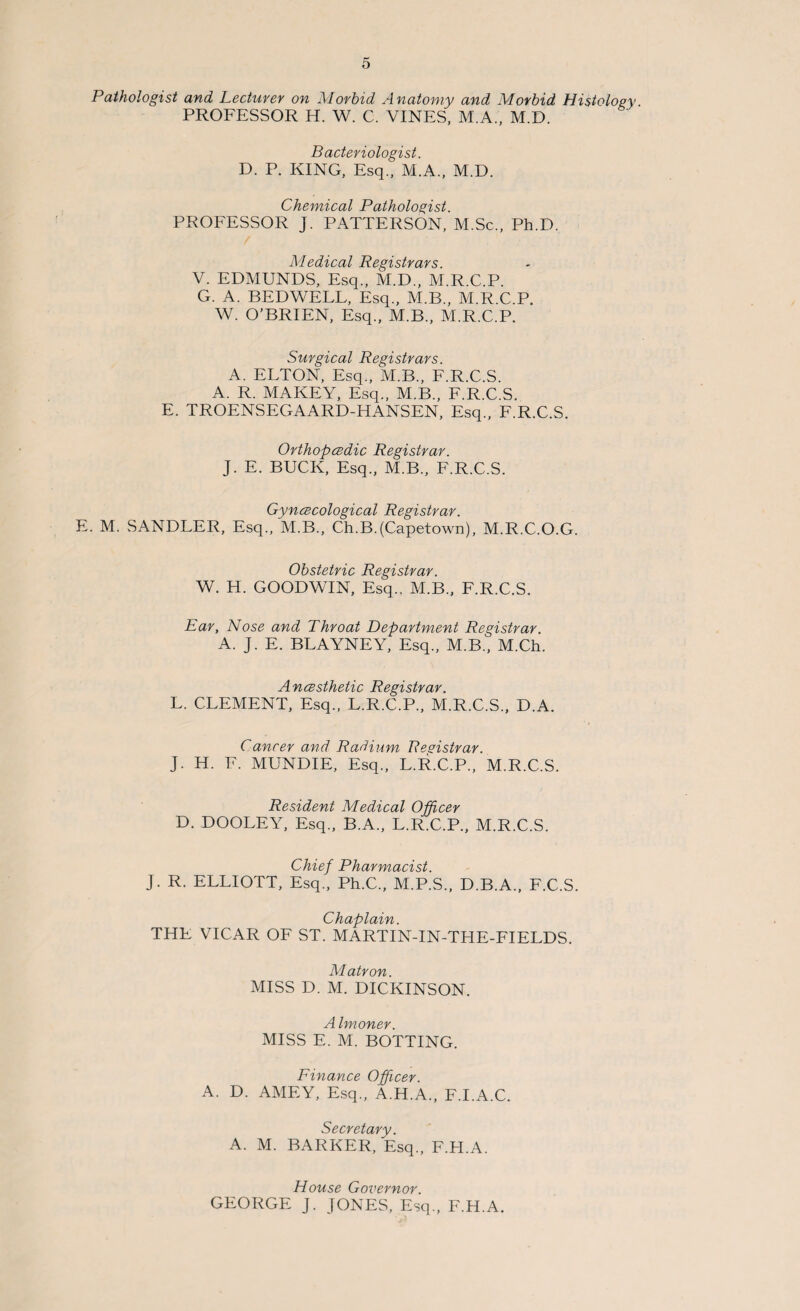 Pathologist and Lecturer on Morbid Anatomy and Morbid Histology PROFESSOR H. W. C. VINES, M.A., M.D. Bacteriologist. D. P. KING, Esq., M.A., M.D. Chemical Pathologist. PROFESSOR J. PATTERSON, M.Sc., Ph.D. Medical Registrars. V. EDMUNDS, Esq., M.D., M.R.C.P. G. A. BEDWELL, Esq., M.B., M.R.C.P. W. O’BRIEN, Esq., M.B., M.R.C.P. Surgical Registrars. A. ELTON, Esq., M.B., F.R.C.S. A. R. MAKEY, Esq., M.B., F.R.C.S. E. TROENSEGAARD-HANSEN, Esq., F.R.C.S. Orthopcedic Registrar. J. E. BUCK, Esq., M.B., F.R.C.S. Gyncecological Registrar. E. M. SANDLER, Esq., M.B., Ch.B.(Capetown), M.R.C.O.G. Obstetric Registrar. W. H. GOODWIN, Esq.. M.B., F.R.C.S. Ear, Nose and Throat Department Registrar. A. J. E. BLAYNEY, Esq., M.B., M.Ch. Ancesthetic Registrar. L. CLEMENT, Esq., L.R.C.P., M.R.C.S., D.A. Cancer and Radium Registrar. J. H. F. MUNDIE, Esq., L.R.C.P., M.R.C.S. Resident Medical Officer D. DOOLEY, Esq., B.A., L.R.C.P., M.R.C.S. Chief Pharmacist. J. R. ELLIOTT, Esq., Ph.C., M.P.S., D.B.A., F.C.S. Chaplain. THE VICAR OF ST. MARTIN-IN-THE-FIELDS. Matron. MISS D. M. DICKINSON. A Imoner. MISS E. M. BOTTING. Finance Officer. A. D. AMEY, Esq., A.H.A., F.I.A.C. Secretary. A. M. BARKER, Esq., F.H.A. House Governor. GEORGE J. JONES, Esq., F.H.A.