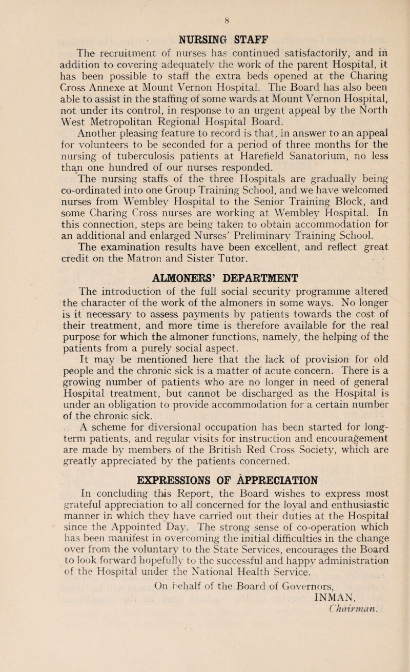 NURSING STAFF The recruitment of nurses has continued satisfactorily, and iii addition to covering adequately the work of the parent Hospital, it has been possible to staff the extra beds opened at the Charing Cross Annexe at Mount Vernon Hospital. The Board has also been able to assist in the staffing of some wards at Mount Vernon Hospital, not under its control, in response to an urgent appeal by the North West Metropolitan Regional Hospital Board. Another pleasing feature to record is that, in answer to an appeal for volunteers to be seconded for a period of three months for the nursing of tuberculosis patients at Harefield Sanatorium, no less than one hundred of our nurses responded. The nursing staffs of the three Hospitals are gradually being co-ordinated into one Group Training School, and we have welcomed nurses from Wembley Hospital to the Senior Training Block, and some Charing Cross nurses are working at Wembley Hospital. In this connection, steps are being taken to obtain accommodation for an additional and enlarged Nurses’ Preliminary Training School. The examination results have been excellent, and reflect great credit on the Matron and Sister Tutor. ALMONERS’ DEPARTMENT The introduction of the full social security programme altered the character of the work of the almoners in some ways. No longer is it necessary to assess payments by patients towards the cost of their treatment, and more time is therefore available for the real purpose for which the almoner functions, namely, the helping of the patients from a purely social aspect. It may be mentioned here that the lack of provision for old people and the chronic sick is a matter of acute concern. There is a growing number of patients who are no longer in need of general Hospital treatment, but cannot be discharged as the Hospital is under an obligation to provide accommodation for a certain number of the chronic sick. A scheme for diversional occupation has been started for long¬ term patients, and regular visits for instruction and encouragement are made by members of the British Red Cross Society, which are greatly appreciated by the patients concerned. EXPRESSIONS OF APPRECIATION In concluding this Report, the Board wishes to express most grateful appreciation to all concerned for the loyal and enthusiastic manner in which they have carried out their duties at the Hospital since the Appointed Day. The strong sense of co-operation which has been manifest in overcoming the initial difficulties in the change over from the voluntary to the State Services, encourages the Board to look forward hopefully to the successful and happy administration of the Hospital under the National Health Service. On behalf of the Board of Governors, INMAN, Chairman.
