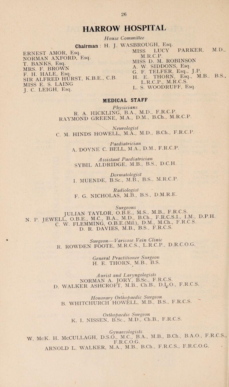 HARROW HOSPITAL House Committee Chairman : H. J. WASBROUGH, Esq. MISS LUCY PARKER, M.D. ERNEST AMOR, Esq. NORMAN AXFORD, Esq. T. BANKS, Esq. MRS. F. BROWN F. H. HALE, Esq. SIR ALFRED HURST, K.B.E., C.B. MISS E. S. LAING J. C. LEIGH, Esq. M.R.C.P. MISS D. M. ROBINSON A. W. SIDDONS, Esq. G. F. TELFER, Esq., J.P. H E. THORN, Esq., M.B., B.S. L.R.C.P., M.R.C.S. L. S. WOODRUFF, Esq. MEDICAL STAFF Physicians R. A. HICKLING, B.A., M.D., F.R. RAYMOND GREENE, M.A., D.M., B.Ch., C.P. M.R.C.P. Neurologist C. M. HINDS HOWELL, M.A., M.D., B.Ch., F.R.C.P. Paediatrician A. DOYNE C. BELL, M.A., D.M., F.R.C.P. Assistant Paediatrician SYBIL ALDRIDGE, M.B., B.S., D.C.H. Dermatologist I. MUENDE, B.Sc., M.B., B.S., M.R.C.P. Radiologist F. G. NICHOLAS, M.B., B.S., D.M.R.E. Surgeons TUI IAN TAYLOR, O.B.E., M.S., M.B., F.R.C.S. N P. JEWELL, O.B.E., M.C., B.A., M.D. BUh F.RU.S.L IAI D.P.H. C W FLEMMING, O.B.E.(MiL), D.M., M.Ch., b.R.C.S. D. R. DAVIES, M.B., B.S., F.R.C.S. Surgeon—Varicose Vein Clinic R. ROWDEN FOOTE, M.R.C.S., L.R.C.P. D.R.C.O.G. General Practitioner Surgeon H. E. THORN, M.B., B.S. Aurist and Laryngologists NORMAN A. JORY' B.Sc., F.R.C.S. D. WALKER ASHCROFT, M.B., Ch.B., D.L.O., F.R.C.S. Honorary Orthopaedic Surgeon B. WHITCHURCH'HOWELL, M.B., B.S., F.R.C.S. Orthopaedic Surgeon K. I. NISSEN, B.Sc., M.D., Ch.B., F.R.C.S. Gynaecologists W McK H McCULLAGH, D.S.O., M.C., B.A., M.B., B.Ch., B.A.O., F.R.C.S F.R.C.O.G. ARNOLD L. WALKER, M.A., M.B., B.Ch., F.R.C.S., F.R.C.O.G.