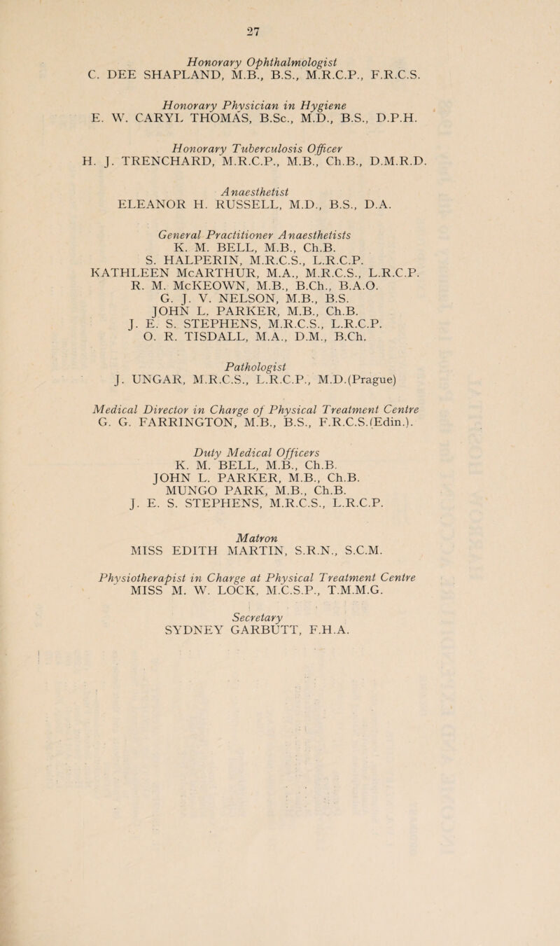 Honorary Ophthalmologist C. DEE SHAPLAND, M.B., B.S., M.R.C.P., Honorary Physician in Hygiene E. W. CARYL THOMAS, B.Sc., M.D., B.S., F.R.C.S. D.P.H. Honorary Tuberculosis Officer H. J. TRENCHARD, M.R.C.P., M.B., Cli.B., D.M.R.D. Anaesthetist ELEANOR H. RUSSELL, M.D., B.S., D.A. General Practitioner Anaesthetists K. M. BELL, M.B., Ch.B. S. HALPERIN, M.R.C.S., L.R.C.P. KATHLEEN McARTHUR, M.A., M.R.C.S., L.R.C.P. R. M. McKEOWN, M.B., B.Ch., B.A.O. G. J. V. NELSON, M.B., B.S. JOHN L. PARKER, M.B., Ch.B. J. E. S. STEPHENS, M.R.C.S., L.R.C.P. O. R. TISDALL, M.A., D.M., B.Ch. Pathologist J. UNGAR, M.R.C.S., L.R.C.P., M.D.(Prague) Medical Director in Charge of Physical Treatment Centre G. G. FARRINGTON, M.B., B.S., F.R.C.S.(Edin.). Duty Medical Officers K. M/BELL, M.B., Ch.B. JOHN L. PARKER, M.B., Ch.B. MUNGO PARK, M.B., Ch.B. J. E. S. STEPHENS, M.R.C.S., L.R.C.P. Matron MISS EDITH MARTIN, S.R.N., S.C.M. Physiotherapist in Charge at Physical Treatment Centre MISS M. W. LOCK, M.C.S.P., T.M.M.G. i ■ Secretary SYDNEY GARBUTT, F.H.A.