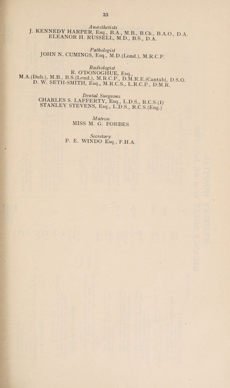 A 'VJ SV c/hpin c/ c J. KENNEDY HARPER, Esq., B.A., M.B., B.Ch., B.A.O., D.A ELEANOR H. RUSSELL, M.D., B.S., D.A. Pathologist JOHN N. CUMINGS, Esq., M.D.(Lond.), M.R.C.P. Radiologist „ A R. O’DONOGHUE, Esq., M.A.(Dub.), M.B., B.S.(Lond.), M.R.C.P., D M R E (Cantab^ D S O D. W. SETH-SMITH, Esq., M.R.CS., L.R.C P M E Dental Surgeons CHARLES S. LAFFERTY, Esq., L D S R C S (B STANLEY STEVENS, Esq., L.D.S., R.C.S.'^ng.) Matron MISS M. G. FORBES Secretary P. E. WINDO Esq., F.H.A.