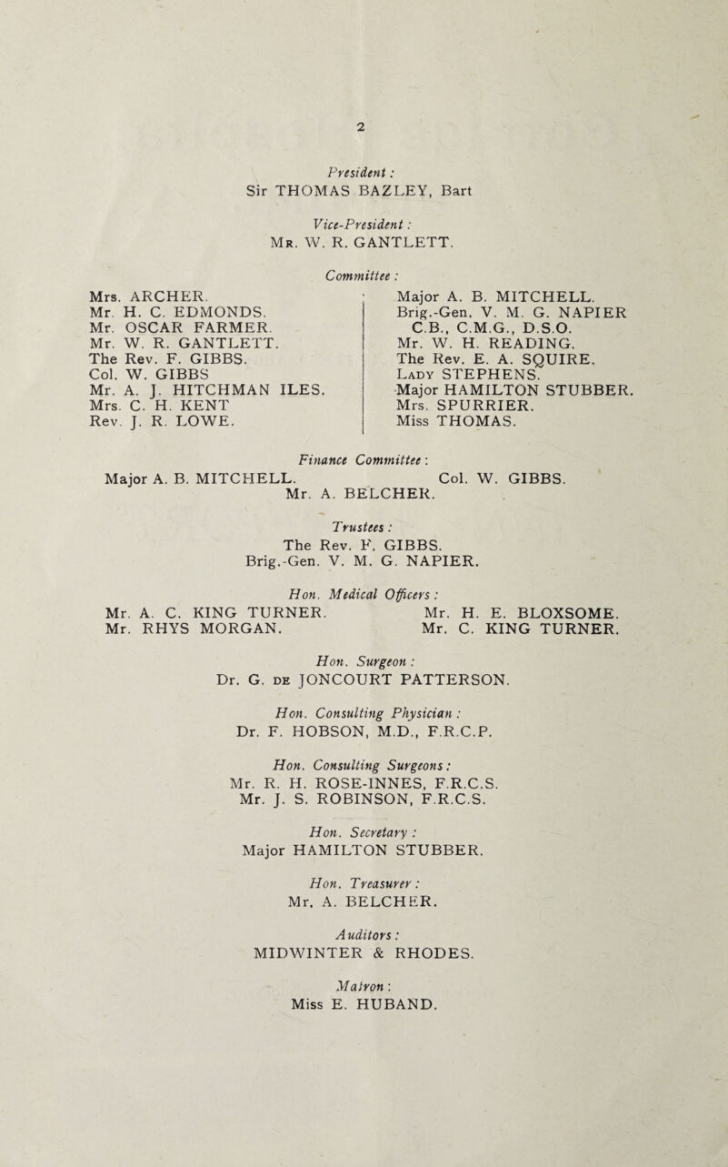 President: Sir THOMAS BAZLEY, Bart Vice-President: Mr. W. R. GANTLETT. Committee : Mrs. ARCHER. Mr. H. C. EDMONDS. Mr. OSCAR FARMER. Mr. W. R. GANTLETT. The Rev. F. GIBBS. Col. W. GIBBS Mr. A. J. HITCHMAN ILES. Mrs. C. H. KENT Rev. J. R. LOWE. Major A. B. MITCHELL. Brig.-Gen. V. M. G. NAPIER C.B., C.M.G., D.S.O. Mr. W. H. READING. The Rev. E. A. SQUIRE. Lady STEPHENS. Major HAMILTON STUBBER. Mrs. SPURRIER. Miss THOMAS. Finance Committee : Major A. B. MITCHELL. Col. W. GIBBS. Mr. A. BELCHER. Trustees : The Rev. F. GIBBS. Brig.-Gen. V. M. G. NAPIER. Hon. Medical Officers : Mr. A. C. KING TURNER. Mr. H. E. BLOXSOME. Mr. RHYS MORGAN. Mr. C. KING TURNER. Hon. Surgeon: Dr. G. de JONCOURT PATTERSON. Hon. Consulting Physician : Dr. F. HOBSON, M.D., F.R.C.P. Hon. Consulting Surgeons: Mr. R. H. ROSE-INNES, F.R.C.S. Mr. J. S. ROBINSON, F.R.C.S. Hon. Secretary : Major HAMILTON STUBBER. Hon. Treasurer: Mr. A. BELCHER. Auditors: MIDWINTER & RHODES. Matron: Miss E. HUBAND.