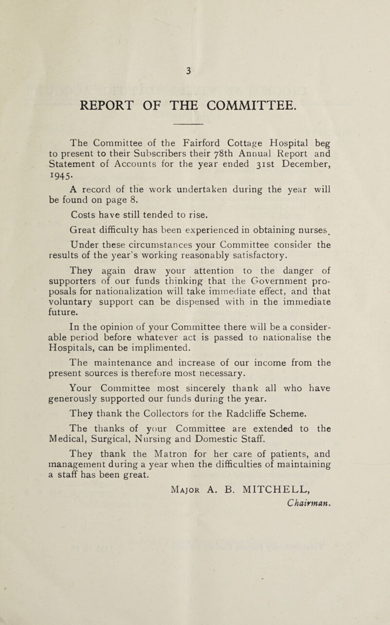 REPORT OF THE COMMITTEE. The Committee of the Fairford Cottage Hospital beg to present to their Subscribers their 78th Annual Report and Statement of Accounts for the year ended 31st December, *945* A record of the work undertaken during the year will be found on page 8. Costs have still tended to rise. Great difficulty has been experienced in obtaining nurses. Under these circumstances your Committee consider the results of the year’s working reasonably satisfactory. They again draw your attention to the danger of supporters of our funds thinking that the Government pro¬ posals for nationalization will take immediate effect, and that voluntary support can be dispensed with in the immediate future. In the opinion of your Committee there will be a consider¬ able period before whatever act is passed to nationalise the Hospitals, can be implimented. The maintenance and increase of our income from the present sources is therefore most necessary. Your Committee most sincerely thank all who have generously supported our funds during the year. They thank the Collectors for the Radcliffe Scheme. The thanks of your Committee are extended to the Medical, Surgical, Nursing and Domestic Staff. They thank the Matron for her care of patients, and management during a year when the difficulties of maintaining a staff has been great. Major A. B. MITCHELL, Chairman.