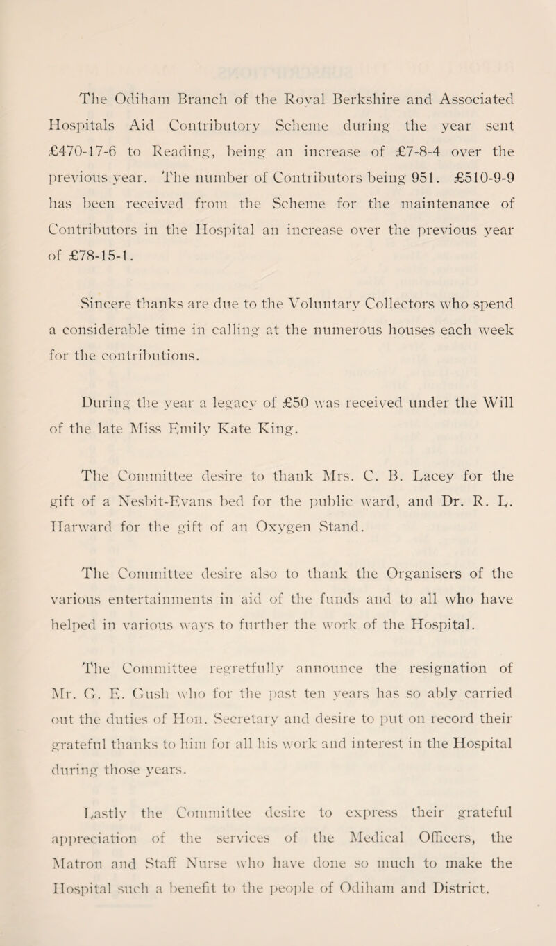 The Odiham Branch of the Royal Berkshire and Associated Hospitals Aid Contributory Scheme during the year sent £470-17-6 to Reading, being an increase of £7-8-4 over the previous year. The number of Contributors being 951. £510-9-9 has been received from the Scheme for the maintenance of Contributors in the Hospital an increase over the previous year of £78-15-1. Sincere thanks are due to the Voluntary Collectors who spend a considerable time in calling at the numerous houses each week for the contributions. During the year a legacy of £50 was received under the Will of the late Miss Emily Kate King. The Committee desire to thank Mrs. C. B. Kacey for the gift of a Nesbit-Evans bed for the public ward, and Dr. R. E. Harward for the gift of an Oxygen Stand. The Committee desire also to thank the Organisers of the various entertainments in aid of the funds and to all who have helped in various ways to further the work of the Hospital. The Committee regretfully announce the resignation of Mr. G. E. Gush who for the past ten years has so ably carried out the duties of Hon. Secretary and desire to put on record their grateful thanks to him for all his work and interest in the Hospital during those years. Eastly the Committee desire to express their grateful appreciation of the services of the Medical Officers, the Matron and Staff Nurse who have done so much to make the Hospital such a benefit to the people of Odiham and District.