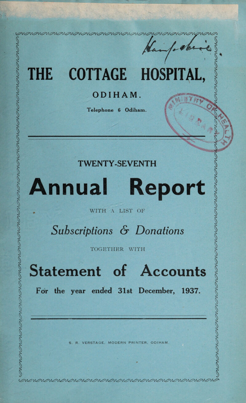 § § § § § § § § § § § S § § V V /^A.v»y -*■' § THE COTTAGE HOSPITAL, §% § ODIHAM. Telephone 6 Odiharn. TWENTY-SEVENTH Annual Report WITH A LIST OF Subscriptions & Donations TOGETHER WITH S. R. VERSTAGE, MODERN PRINTER, ODIHAM. § § § Statement of Accounts I For the year ended 31st December, 1937. § § § § § § § §