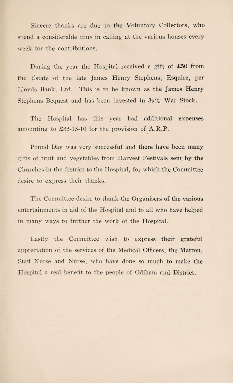 Sincere thanks are due to the Voluntary Collectors, who spend a considerable time in calling at the various houses every week for the contributions. During the year the Hospital received a gift of £50 from the Estate of the late James Henry Stephens, Esquire, per Lloyds Bank, Ltd. This is to be known as the James Henry Stephens Bequest and has been invested in 3j% War Stock. The Hospital has this year had additional expenses amounting to £33-13-10 for the provision of A.R.P. Pound Day was very successful and there have been many gifts of fruit and vegetables from Harvest Festivals sent by the Churches in the district to the Hospital, for which the Committee desire to express their thanks. The Committee desire to thank the Organisers of the various entertainments in aid of the Hospital and to all who have helped in many ways to further the work of the Hospital. Lastly the Committee wish to express their grateful appreciation of the services of the Medical Officers, the Matron, Staff Nurse and Nurse, who have done so much to make the Hospital a real benefit to the people of Odiham and District.